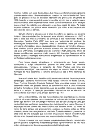 reformas radicais com apoio dos sindicatos. Era indispensável criar condições pra uma
pressão popular eficaz, desencadeando um processo de desobediência civil. Como
parte do processo de luta os sindicatos lideraram uma greve geral, em janeiro de
1950, levando o governo central a usar força militar abrindo fogo e matando quatro
oficiais africanos, além de prender vários líderes políticos sindicalistas. Essa situação
jogou a favor dos rebeldes que alargaram a sua base social de apoio. As forças
imperiais adotaram uma política menos repressiva, que incluiu a elaboração de um
calendário de eleições parciais.
Convém chamar a atenção para a crise dos setores de oposição ao governo
britânico. Some-se ainda o fato de Nkrumah ter-se afastado oficialmente do UGCC e
com o apoio das massas populares, da juventude e dos “comunistas”, fundou o
Convention People‟s Party (CPP cujo lema era “autonomia já”, contrário às
modificações constitucionais propostas, como a assembleia eleita por sufrágio
universal e a formação de alguns poucos gabinetes integrados por ministros africanos.
Essa manobra política gerou um acentuado aumento dos descontentamentos, uma
vez que o CPP venceu as eleições gerais de fevereiro de 1951, conquistou 34 dos 38
lugares, com Nkrumah, mesmo na prisão, reunindo 98,5 dos votos. Essa ampla vitória
explica, por siso, a libertação de Nkrumah e a legitimidade e a legitimidade que lhe foi
conferida como líder parlamentar.
Poço tempo depois, abrandou-se o enfrentamento das forças sociais,
começando a surgir características próprias de uma política de tendência
colaboracionista. Formou-se a campanha da Action Positive cujo lema era
“cooperação estratégica”, que constituìa em seguir um caminho feito de eleições,
formação de nova assembleia e reforma constitucional sob a firme liderança de
Nkrumah.
Nukrumah obteve apoio das elites políticas com compromisso de promulgar uma
constituição federalista reconhecendo cinco regiões: Territórios do Norte, Ashanti,
Togo, Província Oriental e Província Ocidental. Cada uma delas contava com uma
assembleia eleita com poderes efetivos de administração local e uma assembleia
consultiva formada por chefes tradicionais, para as questões relativas aos costumes
locais e à tradição. A oposição permaneceu controladora até as vésperas da
independência da Costa do Ouro, em seis de março de 1957.
Com a independência, uma das manifestações mais significativas dos líderes
políticos foi a que apontava para a variedade de culturas pré-coloniais fazendo-se
sentir, logo de início, com a mudança do nome do país de Gold Coast para Gana, por
razões históricas que ficaram evidentes no livro Autobiography of kwame Nkrumah. A
explicação do líder contêm uma forte exaltação das tradições locais: “Eu recorri ao
nome de Gana porque está profundamente enraizado na história antiga da África
ocidental, porque fala à imaginação da juventude. É preciso celebrar a grandeza e os
altos feitos de uma civilização que os nossos antepassados fizeram expandir muitos
séculos antes da penetração europeia e do seu domìnio ulterior sobre a África”.
Pode-se considerar que o processo de independência em Gana foi caracterizado
por um gradativo alargamento de liberdades políticas e pela construção de uma nova
ordem pública por meio de uma negociação conciliatória legitimada.
 