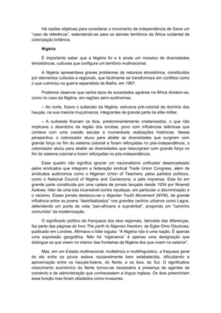 Há razões objetivas para considerar o movimento de independência de Gana um
“caso de referência”, estendendo-se para os demais territórios da África ocidental de
colonização britânica.
Nigéria
É importante saber que a Nigéria foi e é ainda um mosaico de diversidades
etnoistóricas, culturais que configura um território multinacional.
A Nigéria apresentava graves problemas da natureza etnoistórica, constituídos
por elementos culturais e regionais, que facilmente se transformara em conflitos como
o que culminou na guerra separatista de Biafra, em 1967.
Podemos observar que certos tipos de sociedades agrárias na África dividem-se,
como no caso da Nigéria, em regiões semi-autônomas:
– Ao norte, ficava o sultanato da Nigéria, estrutura pré-colonial de domínio dos
hauçás, na sua maioria muçulmanos, integrantes de grande parte da elite militar.
– A sudoeste ficavam os ibos, predominantemente cristianizados, o que não
implicava o abandono da região dos iorubas, povo com influências islâmicas que
contava com uma coesão secular e inumeráveis realizações históricas. Nessa
perspectiva, o colonizador atuou para abafar as diversidades que surgiram com
grande força no fim do sistema colonial e foram reforçadas no pós-independência, o
colonizador atuou para abafar as diversidades que ressurgiram com grande força no
fim do sistema colonial e foram reforçadas no pós-independência.
Esse quadro não significa ignorar um nacionalismo unificador desencadeado
pelos sindicatos que integram a federação sindical Trade Union Congress, além de
sindicatos autônomos como o Nigerian Union of Teachers; pelos partidos políticos,
como o National Council of Nigéria and Cameroons; e pela imprensa. Esta foi em
grande parte constituída por uma cadeia de jornais lançada desde 1934 por Nnamdi
Azikiwe, líder de uma luta incansável contra injustiças, em particular a discriminação e
o racismo. Esses jornais destacou-se o Nigerian Youth Movement (NYM), de grande
influência entre os jovens “destribalizados” nos grandes centros urbanos como Lagos,
defendendo um ponto de vista “pan-africano e supratribal”, propondo um “caminho
comunista” da modernização.
O significado político da franqueza dos elos regionais, derivada das diferenças,
faz parte das páginas do livro The parth to Nigerian freedom, de Egbe Omo Oduduwa,
publicado em Londres. Afirmava o lìder ioguba: “A Nigéria não é uma nação. É apenas
uma expressão geográfica. Não há „nigerianos‟ é apenas uma designação que
distingue os que vivem no interior das fronteiras da Nigéria dos que vivem no exterior”.
Mas, em um Estado multinacional, multiétnico e multilinguístico, a fraqueza geral
do elo entre os povos estava razoavelmente bem estabelecida, dificultando a
aproximação entre os hauçás-fulanis, do Norte, e os ibos, do Sul. O significativo
crescimento econômico do Norte tornou-se necessária a presença de agentes de
comércio e de administração que conhecessem a língua inglesa. Os ibos preenchiam
essa função mas foram afastados como invasores.
 
