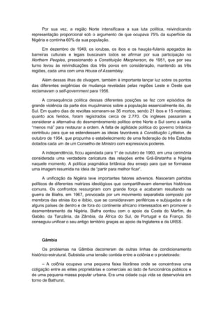 Por sua vez, a região Norte intensificava a sua luta política, reivindicando
representação proporcional sob o argumento de que ocupava 75% da superfície da
Nigéria e continha 60% da sua população.
Em dezembro de 1949, os iorubas, os ibos e os hauçás-fulanis apegados às
barreiras culturais e legais buscavam todos se afirmar por sua participação no
Northern Peoples, pressionando a Constituição Macpherson, de 1951, que por seu
turno levou às reivindicações dos três povos em consideração, mantendo as três
regiões, cada uma com uma House of Assembley.
Além dessas ilhas de clivagem, também é importante lançar luz sobre os pontos
das diferentes exigências de mudança reveladas pelas regiões Leste e Oeste que
reclamavam o self-government para 1956.
A consequência política dessas diferentes posições se fez com episódios de
grande violência da parte dos muçulmanos sobre a população essencialmente ibo, do
Sul. Em quatro dias de revoltas somaram-se 36 mortos, sendo 21 ibos e 15 nortistas;
quanto aos feridos, foram registrados cerca de 2.770. Os ingleses passaram a
considerar a alternativa do desmembramento político entre Norte e Sul como a saída
“menos má” para restaurar a ordem. A falta de agilidade polìtica do governo britânico
contribuiu para que se estendessem as ideias favoráveis à Constituição Lyttleton, de
outubro de 1954, que propunha o estabelecimento de uma federação de três Estados
dotados cada um de um Conselho de Ministro com expressivos poderes.
A independência, ficou agendada para 1° de outubro de 1960, em uma cerimônia
considerada uma verdadeira caricatura das relações entre Grã-Bretanha e Nigéria
naquele momento. A política pragmática britânica deu ensejo para que se formasse
uma imagem resumida na ideia de “partir para melhor ficar”.
A unificação da Nigéria teve importantes fatores adversos. Nasceram partidos
políticos de diferentes matrizes ideológicos que compartilhavam elementos históricos
comuns. Os confrontos ressurgiram com grande força e acabaram resultando na
guerra de Biafra, em 1967, provocada por um movimento separatista composto por
membros das etnias ibo e ibibio, que se consideravam periféricas e subjugadas e de
alguns países de dentro e de fora do continente africano interessados em promover o
desmembramento da Nigéria. Biafra contou com o apoio da Costa do Marfim, do
Gabão, da Tanzânia, da Zâmbia, da África do Sul, de Portugal e da França. Só
conseguiu unificar o seu antigo território graças ao apoio da Inglaterra e da URSS.
Gâmbia
Os problemas na Gâmbia decorreram de outras linhas de condicionamento
histórico-estrutural. Subsistia uma tensão contida entre a colônia e o protetorado:
– A colônia ocupava uma pequena faixa litorânea onde se concentrava uma
coligação entre as elites proprietárias e comerciais ao lado de funcionários públicos e
de uma pequena massa popular urbana. Era uma cidade cuja vida se desenvolvia em
torno de Bathurst.
 