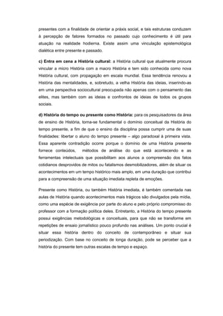 presentes com a finalidade de orientar a práxis social, e tais estruturas conduzem
à percepção de fatores formados no passado cujo conhecimento é útil para
atuação na realidade hodierna. Existe assim uma vinculação epistemológica
dialética entre presente e passado.
c) Entra em cena a História cultural: a História cultural que atualmente procura
vincular a micro História com a macro História e tem sido conhecida como nova
História cultural, com propagação em escala mundial. Essa tendência renovou a
História das mentalidades, e, sobretudo, a velha História das ideias, inserindo-as
em uma perspectiva sociocultural preocupada não apenas com o pensamento das
elites, mas também com as ideias e confrontos de ideias de todos os grupos
sociais.
d) História do tempo ou presente como História: para os pesquisadores da área
de ensino de História, torna-se fundamental o domínio conceitual da História do
tempo presente, a fim de que o ensino da disciplina possa cumprir uma de suas
finalidades: libertar o aluno do tempo presente – algo paradoxal à primeira vista.
Essa aparente contradição ocorre porque o domínio de uma História presente
fornece conteúdos, métodos de análise do que está acontecendo e as
ferramentas intelectuais que possibilitam aos alunos a compreensão dos fatos
cotidianos desprovidos de mitos ou fatalismos desmobilizadores, além de situar os
acontecimentos em um tempo histórico mais amplo, em uma duração que contribui
para a compreensão de uma situação imediata repleta de emoções.
Presente como História, ou também História imediata, é também comentada nas
aulas de História quando acontecimentos mais trágicos são divulgados pela mídia,
como uma espécie de exigência por parte do aluno e pelo próprio compromisso do
professor com a formação política deles. Entretanto, a História do tempo presente
possui exigências metodológicas e conceituais, para que não se transforme em
repetições de ensaio jornalístico pouco profundo nas análises. Um ponto crucial é
situar essa história dentro do conceito de contemporâneo e situar sua
periodização. Com base no conceito de longa duração, pode se perceber que a
história do presente tem outras escalas de tempo e espaço.
 