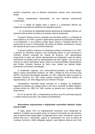 grandes companhias, pois os africanos participaram apenas como mão-de-obra
barata.
Nessas características relacionadas, há dois aspectos politicamente
fundamentais:
– 1º- o caráter de ligação entre a colônia e o protetorado definido por
antagonismo que geraram problemas de integração nacional;
– 2º- um processo de instabilidade política decorrente de rivalidades internas, em
particular entre as elites da colônia e as massas rurais do protetorado.
O governo britânico procurou entender aos chamados políticos à unificação de
forma pacífica e, em 1943, o governo inglês decidiu associar as populações da colônia
e do protetorado, o que implicava corrigir alguns abusos e injustiças internas. Foi
quando pôs em curso a “africanização” dos postos de direção, aumentando o número
dos naturais de Serra Leoa no Conselho Executivo.
O governo britânico acentuou os mecanismos políticos necessários e, em 1947,
o governo Sir Stevenson preparou uma Constituição liberal na qual reconhecia o
Conselho Africano composto por maioria de africanos, com representação
proporcional, ou seja, com catorze representantes do protetorado e sete da colônia,
aumentando as divisões entre os representantes das duas regiões, uma vez que os
crioulos da colônia discordaram desse critério de proporcionalidade. Representados
pelo Partido Conselho Nacional de Serra Leoa, dirigido por Bancolé Bright,
promoveram um boicote à Constituição.
O protetorado organizou uma contra-ofensiva.Liderados por Milton Margai,
alguns crioulos nacionalistas fundaram, em 1950, o Partido do Povo de Serra Leoa
(SLPP). Vencedores das eleições seguintes, em 1951, integrando todos os postos do
Conselho Executivo. Em 1953, esses quadros tornaram-se ministros titulares de
departamentos e, em 1954, Margai tornou-se “Ministro Principal”.
Consequência importante desse processo foi a abolição do protetorado.
Seguiram-se eleições por sufrágio direto e com elas a ascensão de Milton Margai a
primeiro-ministro em 1958. Em 1960, recebeu os poderes que o governo britânico
ainda detinha.
Em 27 de abril de 1961, a independência de Serra Leoa foi confirmada segundo
o “melhor processo para ficar”, tão a gosto da Grã-Bretanha.
Nacionalismo expansionista e religiosidade nacionalista libertária: Sudão
Central e Egito
O Egito, desde 1914, foi unilateralmente constituído como protetorado da
Inglaterra. O debate que se seguia armou um campo de discussão que não demorou
para considerar essa medida ilegal. A indignação tomou corpo, fornecendo o ponto de
partida para que o nacionalista, egípcio se organizassem em torno de ideias de
mudança, formando a Wafd (delegação egípcia), cujos objetivos básicos eram tanto
 