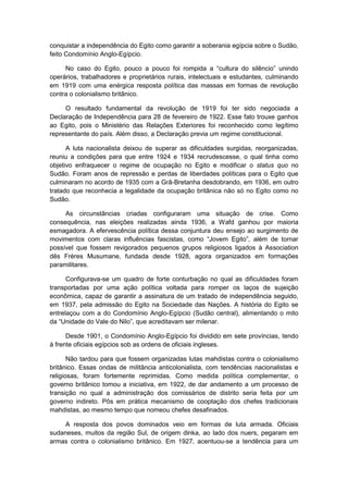 conquistar a independência do Egito como garantir a soberania egípcia sobre o Sudão,
feito Condomínio Anglo-Egípcio.
No caso do Egito, pouco a pouco foi rompida a “cultura do silêncio” unindo
operários, trabalhadores e proprietários rurais, intelectuais e estudantes, culminando
em 1919 com uma enérgica resposta política das massas em formas de revolução
contra o colonialismo britânico.
O resultado fundamental da revolução de 1919 foi ter sido negociada a
Declaração de Independência para 28 de fevereiro de 1922. Esse fato trouxe ganhos
ao Egito, pois o Ministério das Relações Exteriores foi reconhecido como legítimo
representante do país. Além disso, a Declaração previa um regime constitucional.
A luta nacionalista deixou de superar as dificuldades surgidas, reorganizadas,
reuniu a condições para que entre 1924 e 1934 recrudescesse, o qual tinha como
objetivo enfraquecer o regime de ocupação no Egito e modificar o status quo no
Sudão. Foram anos de repressão e perdas de liberdades políticas para o Egito que
culminaram no acordo de 1935 com a Grã-Bretanha desdobrando, em 1936, em outro
tratado que reconhecia a legalidade da ocupação britânica não só no Egito como no
Sudão.
As circunstâncias criadas configuraram uma situação de crise. Como
consequência, nas eleições realizadas ainda 1936, a Wafd ganhou por maioria
esmagadora. A efervescência política dessa conjuntura deu ensejo ao surgimento de
movimentos com claras influências fascistas, como “Jovem Egito”, além de tornar
possível que fossem revigorados pequenos grupos religiosos ligados à Association
dês Frères Musumane, fundada desde 1928, agora organizados em formações
paramilitares.
Configurava-se um quadro de forte conturbação no qual as dificuldades foram
transportadas por uma ação política voltada para romper os laços de sujeição
econômica, capaz de garantir a assinatura de um tratado de independência seguido,
em 1937, pela admissão do Egito na Sociedade das Nações. A história do Egito se
entrelaçou com a do Condomínio Anglo-Egípcio (Sudão central), alimentando o mito
da “Unidade do Vale do Nilo”, que acreditavam ser milenar.
Desde 1901, o Condomínio Anglo-Egípcio foi dividido em sete províncias, tendo
à frente oficiais egípcios sob as ordens de oficiais ingleses.
Não tardou para que fossem organizadas lutas mahdistas contra o colonialismo
britânico. Essas ondas de militância anticolonialista, com tendências nacionalistas e
religiosas, foram fortemente reprimidas. Como medida política complementar, o
governo britânico tomou a iniciativa, em 1922, de dar andamento a um processo de
transição no qual a administração dos comissários de distrito seria feita por um
governo indireto. Pôs em prática mecanismo de cooptação dos chefes tradicionais
mahdistas, ao mesmo tempo que nomeou chefes desafinados.
A resposta dos povos dominados veio em formas de luta armada. Oficiais
sudaneses, muitos da região Sul, de origem dinka, ao lado dos nuers, pegaram em
armas contra o colonialismo britânico. Em 1927, acentuou-se a tendência para um
 