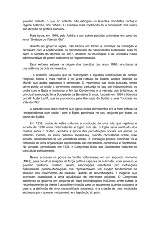 governo indireto, o que, no entanto, não extinguiu os levantes mahdistas contra o
regime britânico, dos “infiéis”. O exemplo mais conhecido foi o movimento dos nuers
sob direção do profeta Garluark.
Mais tarde, em 1940, pelo Ashika e por outros partidos unionistas em torno do
lema “Unidade do Vale do Nilo”.
Quanto ao governo inglês, não tardou em tomar a iniciativa da transição e
contavam com a solidariedade de nacionalidade de nacionalistas sudaneses. Não foi
outro o sentido do decreto de 1937, dotando os municípios e as unidades rurais
administrativas de poder autônomo de regulamentação.
Essa reforma estava na origem dos tumultos dos anos 1920, vinculados à
coexistência de dois movimentos.
– o primeiro, daqueles que se restringiram a algumas sublevações de caráter
religioso, sendo a mais notável a de Wad Habula, na Gezira, adepto fanático do
Mahdi, que acaba capturado e enforcado. O movimento das elites culturais, tendo
como ponto de união o sentimento nacional traduzido na luta por independência ou
união com o Egito e implicava o fim do Condomínio e a retirada dos britânicos. A
principal associação foi a Sociedade da Bandeira Branca, fundada em 1924 e liderada
por Ali Abdel Lattif, que se pronunciou pela liberdade do Sudão e pela “Unidade do
Vale do Nilo”.
A característica mais notável que ligava esses movimentos era a forte ênfase na
“independência com união”, com o Egito, partilhada no seu conjunto por todos os
povos do Sudão.
Em 1936, coube às elites culturais a condução de uma luta que rejeitava o
acordo de 1936 entre Grã-Bretanha e Egito. Por ele, o Egito seria restituído dos
direitos sobre o Sudão, perdidos à época das perturbações sociais em ambos os
território. Porém, as elites culturais sudanesas, quando consultadas sobre esse
acordo, consideraram-no um verdadeiro ultraje. A estratégia política escolhida foi a
formação de uma organização apresentada côo meramente corporativa e filantrópica.
Na verdade, constituindo em 1938, o Congresso Geral dos Diplomados voltaram-se
para atuar politicamente.
Nesse processo os povos do Sudão voltaram-se, em um segundo momento
(1942), para construir relações de força política capazes de submeter, com sucesso, o
governo britânico. Criaram, assim, associações orientadas por motivações
basicamente político-ideológicas que representavam um espaço fundamental de
atuação dos movimentos de pressão. Quanto às reivindicações, é inegável que
estiveram associadas a uma agudização de interesses políticos. O Congresso
submeteu ao governo um conjunto de doze reivindicações incluindo, entre outras: o
reconhecimento do direito à autodeterminação para os sudaneses quando acabasse a
guerra; a definição de uma nacionalidade sudanesa; e a criação de uma instituição
sudanesa para aprovar o orçamento e a legislação do país.
 