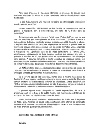 Para esse processo, é importante identificar a presença de setores com
diferentes interesses no âmbito do próprio Congresso. Nele se definiram duas claras
tendências:
– a dos duros, buscava uma resposta por escrito da administração britânica em
relação às suas demandas;
– a dos moderados, que preferiam garantir perante os britânicos uma marcha
pacìfica e negociada para a independência, em nome de “O Sudão para os
sudaneses”.
Contrapondo-se a este, formou-se o Partido Unna (Partido do Povo) que, por sua
vez, era composto por correligionários de duas tendências. A primeira buscava a
independência do Sudão, mantendo laços de amizade com a Grã-Bretanha e o Egito.
A segunda era formada por uma elite hegemônica em relação a grande parte do
movimento popular. Além disso, contava com os apoios do Partido Unna, amparado
por Said Abrahman Al Mahdi, e da Confraria dos Ansars, herdeiros do Mahdi.Em 1944,
o Congresso dos Diplomados opôs-se de modo contundente ao Partido UnnA,
aprofundando objetivamente as duas questões centrais que estavam em jogo. A
primeira, a exclusão do Sul, que poderia levar ao separatismo ou a uma integração
com Uganda. A segunda referente à faceta legislativa do processo político, em
particular a pouca representatividade do Conselho Consultivo, que incorporava todos
os chefes tradicionais ou designados dependentes da administração britânica.
Em 1946, em torno das negociações anglo-egípcias para a revisão do acordo de
1936, facções dos dois partidos tenderam a passar de uma relação desarticulada a
uma ação unificada, permanente e mais estruturadas.
Se o governo egípcio não concordou, menos ainda a maioria mais radical do
Partido UnnA, que passou a colaborar ativamente com o governo sudanês. O projeto
comum em torno da independência tornaram-se fortalecidos. Ambos passaram, em
1945, a controlar a Assembléia Legislativa, ao lado de pequenos partidos favoráveis à
independência. Tornaram-se preponderantes no Conselho Executivo.
O governo egípcio reagiu, revogando o Tratado Anglo-Egípcio, de 1936, e
proclamou Faruk rei do Egito e do Sudão. Porém, isso não impediu os britânicos de
conceder, em 1952, um regime de autonomia ao Sudão.
A crise política egípcia possibilitou a independência do Sudão, em 1º de janeiro
de 1956. Como herança, os povos sudaneses ficaram com a tarefa da construção
nacional ainda pendente, nas quais os diferentes povos do Norte e do Sul percebiam
de modo diverso o que significava ser sudanês.
Identidade e nacionalidade: Somália e Djibuti
Somália
 