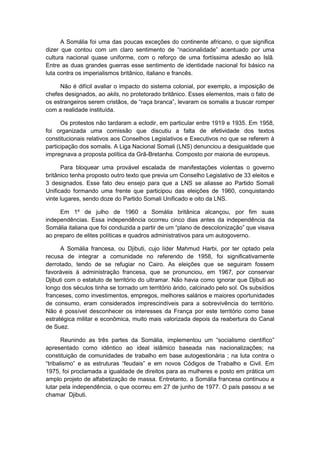 A Somália foi uma das poucas exceções do continente africano, o que significa
dizer que contou com um claro sentimento de “nacionalidade” acentuado por uma
cultura nacional quase uniforme, com o reforço de uma fortíssima adesão ao Islã.
Entre as duas grandes guerras esse sentimento de identidade nacional foi básico na
luta contra os imperialismos britânico, italiano e francês.
Não é difícil avaliar o impacto do sistema colonial, por exemplo, a imposição de
chefes designados, ao akils, no protetorado britânico. Esses elementos, mais o fato de
os estrangeiros serem cristãos, de “raça branca”, levaram os somalis a buscar romper
com a realidade instituída.
Os protestos não tardaram a eclodir, em particular entre 1919 e 1935. Em 1958,
foi organizada uma comissão que discutiu a falta de efetividade dos textos
constitucionais relativos aos Conselhos Legislativos e Executivos no que se referem à
participação dos somalis. A Liga Nacional Somali (LNS) denunciou a desigualdade que
impregnava a proposta política da Grã-Bretanha. Composto por maioria de europeus.
Para bloquear uma provável escalada de manifestações violentas o governo
britânico tenha proposto outro texto que previa um Conselho Legislativo de 33 eleitos e
3 designados. Esse fato deu ensejo para que a LNS se aliasse ao Partido Somali
Unificado formando uma frente que participou das eleições de 1960, conquistando
vinte lugares, sendo doze do Partido Somali Unificado e oito da LNS.
Em 1º de julho de 1960 a Somália britânica alcançou, por fim suas
independências. Essa independência ocorreu cinco dias antes da independência da
Somália italiana que foi conduzida a partir de um “plano de descolonização” que visava
ao preparo de elites políticas e quadros administrativos para um autogoverno.
A Somália francesa, ou Djibuti, cujo líder Mahmud Harbi, por ter optado pela
recusa de integrar a comunidade no referendo de 1958, foi significativamente
derrotado, tendo de se refugiar no Cairo. As eleições que se seguiram fossem
favoráveis à administração francesa, que se pronunciou, em 1967, por conservar
Djibuti com o estatuto de território do ultramar. Não havia como ignorar que Djibuti ao
longo dos séculos tinha se tornado um território árido, calcinado pelo sol. Os subsídios
franceses, como investimentos, empregos, melhores salários e maiores oportunidades
de consumo, eram considerados imprescindíveis para a sobrevivência do território.
Não é possível desconhecer os interesses da França por este território como base
estratégica militar e econômica, muito mais valorizada depois da reabertura do Canal
de Suez.
Reunindo as três partes da Somália, implementou um “socialismo cientìfico”
apresentado como idêntico ao ideal islâmico baseada nas nacionalizações; na
constituição de comunidades de trabalho em base autogestionária ; na luta contra o
“tribalismo” e as estruturas “feudais” e em novos Códigos de Trabalho e Civil. Em
1975, foi proclamada a igualdade de direitos para as mulheres e posto em prática um
amplo projeto de alfabetização de massa. Entretanto, a Somália francesa continuou a
lutar pela independência, o que ocorreu em 27 de junho de 1977. O país passou a se
chamar Djibuti.
 