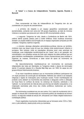 A “siasa” e a busca da independência: Tanzânia, Uganda, Ruanda e
Burundi
Tanzânia
Para compreender as lutas de independência da Tanganica tem de ser
considerado um conjunto de características:
– a primeira: diz respeito a um espaço geopolítico caracterizado pela
plurietnicidade, contando com cerca de 120 grupos lingüísticos, ao lado de minorias
indianas e europeias que possuíam por volta de 90% da propriedade urbana;
– a segunda: Tanganica ter sido, desde a Conferência de Berlim até 1914,
colônia alemã quando passou para a tutela britânica. Essa mudança encerrava
também um projeto britânico de formação de um espaço organizado composto por três
unidades: Tanganica, Quênia e Uganda;
– a terceira: abrangia alterações administrativo-jurídicas internas ao território,
incidindo mais nas áreas rurais do que nas cidades onde predominavam indianos e
europeus. Nos campos, onde as populações africanas eram mais sensíveis às
mudanças, suas indignações transformaram-se em “siasa”, isto é, em oposição, em
reivindicação e em protestos sociais de forte cariz religioso de elites políticas que em
geral lideraram manifestações contestatórias e foram imprescindíveis para mobilizar e
organizar as massas, tornando-as a base social de apoio do movimento de
independência.
Os descontentamentos manifestavam-se em movimentos de acentuada
religiosidade das lutas por liberdades na Tanganica desde a época de dominação
alemã. O exemplo clássico foi a Revolta Maji Maji que, em 1905, foi capaz de unir
grupos étnicos historicamente diversos.
É da maior importância destacar que os movimentos proféticos participaram de
um duplo processo de construção de identidades. Referido aos valores e às tradições
religiosas e ligado às motivações para mudanças sociais. Foram manifestações de
protesto como atestam os movimentos dos akambas e abagussis contra a utilização
da força física no confisco de terras; na cobrança de impostos, sobretudo o da
“palhota”, no recrutamento de mão-de-obra para formas de trabalho compulsório; e na
indignação acarretada pela troca dos chefes proféticos tradicionais por outros,
designados.
Os movimentos sucederam-se uns aos outros. Foi o caso do mumboísmo com o
apogeu no século XIX e transformado em movimento político de resistência ao homem
branco, na segunda metade do século XX, articulando com nitidez religião tradicional e
contestação política.
Foram registrados movimentos milenaristas que se formaram entre 1910 e 1922,
com o culto kathambi, desenvolvido entre os machakos.
 