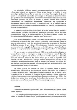 As autoridades britânicas reagiram com pequenas reformas e os movimentos
milenaristas entrando em descenso. Outras forças atuaram no âmbito de uma
competição polìtica intensa. Foi o caso das conhecidas “Associações de jovens”
(asomi ou somo), isto é, associações formadas por ex-alunos das escolas missionárias
que quando se tornaram catequistas lideraram movimentos de massa, desenvolvendo
campanhas políticas nas quais as críticas ao sistema colonial eram bastante
contundentes. As Associações reformadoras constituídas por agricultores e
empresários africanos atuaram contra o sistema colonial. Já os trabalhadores se
rebelavam contra as formas compulsórias de trabalho, por exemplo, na construção de
ferrovias e obras públicas.
É necessário uma vez mais tocar no tema do projeto britânico de uma federação
constituída pela Tanganica, pelo Quênia e por Uganda, com algum tipo de prioridade
ou equivalência entre os territórios envolvidos. A Grã-Bretanha visava inclusive dar
forma constitucional à Federação e organizar o self-government.
Este projeto desagradou a muitos. Em Uganda era preponderante a força política
de Buganda, temerosa de que a sua estrutura monárquica fosse ameaçada. A este se
somava outro motivo, o medo dos fazendeiros brancos das terras altas de Uganda e
do Quênia, receosos de que o desenvolvimento de suas atividades econômicas fosse
comprometido pela integração da Tanganica, um território pobre, o que, aliás, ficava
evidente no seu próprio nome, que etimologicamente significava “terra ou cidade árida”
No que se refere às práticas políticas, já 1956, os canais de participação para os
povos africanos ainda se restringiam às relações tradicionais de poder. O Conselho
Legislativo da Tanganica não contava com nenhum membro eleito e no Conselho
Executivo inexistiam africanos. Ao mesmo tempo que a crise se expandia. Com
resposta, em 1957, foi instituído o sufrágio universal acompanhado por uma lei que
previa uma representação igualitária entre os europeus, os africanos e os hindus. No
ano seguinte, realizaram-se eleições, dando ensejo a que a personalidade de Julius
Neyerere ganhasse um significativo relevo.
De forma gradual, no decorrer de 1960, foi tomando forma o governo
independente, contando com a ocupação de africanos na maioria dos lugares do
Conselho Legislativo eleito. Os africanos ocuparam 71 lugares, dos 70 eram do Tanu,
os asiáticos 11 e os europeus 10. Quanto a Neyerere, passou a ocupar o cargo de
ministro-chefe do governo com maioria africana. Poucos anos depois, em 1964, a ilha
de Zanzibar, pondo fim a uma longa dominação árabe, uniu-se à Tanganica que
passou a chamar-se Tanzânia, tendo Julius Nyerere como presidente.
Uganda
Algumas considerações; agora sobre a “siasa” no protetorado de Uganda. Alguns
fatores decisivos:
– sua posição geográfica privilegiada, próxima das nascentes do Nilo e do lago
Vitória, se um território constituído por quatro regiões com uma polarização entre duas
 