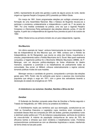 (UNC), representante de parte dos gandas e parte de alguns povos do norte, dando
origem ao Uganda People‟s Congress (UPC) presidido por Milton Obote.
Em março de 1961, foram programadas eleições por sufrágio universal para a
formação de uma Assembleia Nacional. Mas o Kabaca de Buganda recusou-se a
participar e proclamou unilateralmente a independência a partir de 1º de janeiro de
1961. Foi uma medida contestada na prática, uma vez que o Uganda People‟s
Congress e o Democracy Party participaram das eleições obtendo, juntos, 21 dos 82
lugares. A partir daí a independência de Uganda ficou prevista só para 9 de outubro de
1962.
Milton Obote tornou-se primeiro-ministro de um país independente, Uganda.
Ilha Maurício
Um último exemplo da “siasa”, embora historicamente de menor intensidade, foi
tido da Independência da ilha Maurício que, em 1968, contava com o Partido da
Independência, de Sir Rangoolam, que reunia os votos dos hindus, muçulmanos e
crioulos, preponderando sobre o Partido Mauriciano de G. Duval. Mas quem realmente
conquistou a hegemonia política foi o Movimento Militante Mauriciano (MMM), de P.
Bérenger, com um discurso político-ideológico de fortes influências do ideário
marxiano, cooptando a juventude e os trabalhadores de praticamente todas as
comunidade. Seu jornal, Lê Militant, criticava sistematicamente o regime colonial,
tornando públicas muitas de suas mazelas.
Bérenger venceu o candidato do governo, conquistando o princípio das eleições
gerais para 1976. Porém não foi suficiente para barrar o ascenso dos movimentos
populares que atingiu o auge em 1971, com a greve dos estivadores levando a
declaração do estado de emergência em 1976.
A intolerância e os racismos: Zanzibar, Namíbia e África do Sul
Zanzibar
O Sultanato de Zanzibar composto pelas ilhas de Zanzibar e Pemba segundo o
Tratado de Heligolândia, em 1890, tornou-se protetora do britânico.
A Grã-Bretanha impôs aos territórios sob sua dominação, constituíram-se em
1924 os Conselhos Executivo e Legislativo cujos membros eram nomeados. A
sociedade dessas ilhas era composta por 26% de árabes, grandes proprietários rurais
e detinham poder político por 11% de indianos e paquistaneses, senhores do comércio
do cravo-da-índia. A maioria da população compunha-se de cerca de 75% de
africanos bantos e shirazes que eram rendeiros e trabalhadores rurais. Fronteiras
socioeconômicas combinaram-se com as diferentes lingüísticas e raciais, interferindo
de forma direta na luta pelo poder.
 