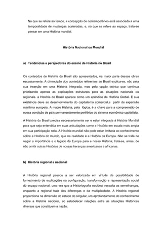 No que se refere ao tempo, a concepção de contemporâneo está associada a uma
temporalidade de mudanças aceleradas, e, no que se refere ao espaço, trata-se
pensar em uma História mundial.
História Nacional ou Mundial
a) Tendências e perspectivas do ensino de História no Brasil
Os conteúdos de História do Brasil são apresentados, na maior parte dessas obras
escassamente. A diminuição dos conteúdos referentes ao Brasil explica-se, não pela
sua inserção em uma História integrada, mas pela opção teórica que continua
priorizando apenas as explicações estruturais para as situações nacionais ou
regionais. a História do Brasil aparece como um apêndice da História Global. E sua
existência deve ao desenvolvimento do capitalismo comercial,a partir da expansão
marítima europeia. A macro História, pela lógica, é a chave para a compreensão de
nossa condição de país permanentemente periférico do sistema econômico capitalista.
A História do Brasil precisa necessariamente ser e estar integrada à História Mundial
para que seja entendida em suas articulações como a História em escala mais ampla
em sua participação nela. A História mundial não pode estar limitada ao conhecimento
sobre a História do mundo, que na realidade é a História da Europa. Não se trata de
negar a importância e o legado da Europa para a nossa História; trata-se, antes, de
não omitir outras Histórias de nossas heranças americanas e africanas.
b) História regional e nacional
A História regional passou a ser valorizada em virtude da possibilidade de
fornecimento de explicações na configuração, transformação e representação social
do espaço nacional, uma vez que a Historiografia nacional ressalta as semelhanças,
enquanto a regional trata das diferenças e da multiplicidade. A História regional
proporciona na dimensão do estudo do singular, um aprofundamento do conhecimento
sobre a História nacional, ao estabelecer relações entre as situações Históricas
diversas que constituem a nação.
 