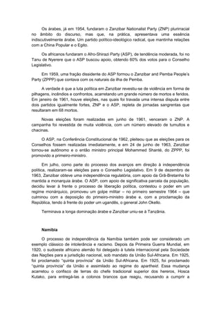 Os árabes, já em 1954, fundaram o Zanzibar Nationalist Party (ZNP) plurirracial
no âmbito do discurso, mas que, na prática, apresentava uma essência
indiscutivelmente árabe. Um partido político-ideológico radical, que mantinha relações
com a China Popular e o Egito.
Os africanos fundaram o Afro-Shirazi Party (ASP), de tendência moderada, foi no
Tanu de Nyerere que o ASP buscou apoio, obtendo 60% dos votos para o Conselho
Legislativo.
Em 1959, uma fração dissidente do ASP formou o Zanzibar and Pemba People‟s
Party (ZPPP) que contava com os naturais da ilha de Pemba.
A verdade é que a luta política em Zanzibar revestiu-se de violência em forma de
pilhagens, incêndios e confrontos, acarretando um grande número de mortos e feridos.
Em janeiro de 1961, houve eleições, nas quais foi travada uma intensa disputa entre
dois partidos igualmente fortes, ZNP e o ASP, repleta de jornadas sangrentas que
resultaram em 68 mortos.
Novas eleições foram realizadas em junho de 1961, venceram o ZNP. A
campanha foi revestida de muita violência, com um número elevado de tumultos e
chacinas.
O ASP, na Conferência Constitucional de 1962, pleiteou que as eleições para os
Conselhos fossem realizadas imediatamente, e em 24 de junho de 1963, Zanzibar
tornou-se autônomo e o então ministro principal Mohammed Shanté, do ZPPP, foi
promovido a primeiro-ministro.
Em julho, como parte do processo dos avanços em direção à independência
política, realizaram-se eleições para o Conselho Legislativo. Em 9 de dezembro de
1963, Zanzibar obteve uma independência regulatória, com apoio da Grã-Bretanha foi
mantida a monarquia árabe. O ASP, com apoio de significativa parcela da população,
decidiu levar à frente o processo de liberação política, contestou o poder em um
regime monárquico, promoveu um golpe militar – no primeiro semestre 1964 – que
culminou com a deposição do primeiro-ministro árabe e, com a proclamação da
República, tendo à frente do poder um ugandês, o general John Okello.
Terminava a longa dominação árabe e Zanzibar uniu-se à Tanzânia.
Namíbia
O processo de independência da Namíbia também pode ser considerado um
exemplo clássico de intolerância e racismo. Depois da Primeira Guerra Mundial, em
1920, o sudoeste africano alemão foi delegado à tutela internacional pela Sociedade
das Nações para a jurisdição nacional, sob mandato da União Sul-Africana. Em 1925,
foi proclamado “quinta provìncia” da União Sul-Africana. Em 1925, foi proclamado
“quinta provìncia” da União e assimilado ao regime do apartheid. Essa mudança
acarretou o confisco de terras do chefe tradicional superior dos hereros, Hosca
Kutako, para entregá-las a colonos brancos que reagiu, recusando a cumprir a
 