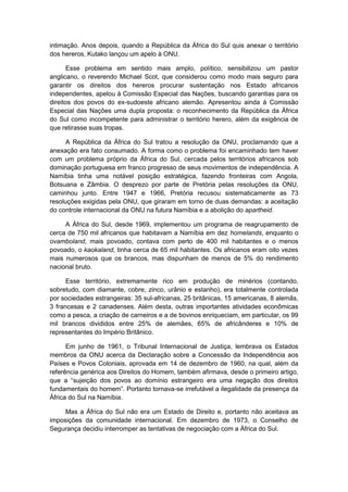 intimação. Anos depois, quando a República da África do Sul quis anexar o território
dos hereros, Kutako lançou um apelo à ONU.
Esse problema em sentido mais amplo, político, sensibilizou um pastor
anglicano, o reverendo Michael Scot, que considerou como modo mais seguro para
garantir os direitos dos hereros procurar sustentação nos Estado africanos
independentes, apelou à Comissão Especial das Nações, buscando garantias para os
direitos dos povos do ex-sudoeste africano alemão. Apresentou ainda à Comissão
Especial das Nações uma dupla proposta: o reconhecimento da República da África
do Sul como incompetente para administrar o território herero, além da exigência de
que retirasse suas tropas.
A República da África do Sul tratou a resolução da ONU, proclamando que a
anexação era fato consumado. A forma como o problema foi encaminhado tem haver
com um problema próprio da África do Sul, cercada pelos territórios africanos sob
dominação portuguesa em franco progresso de seus movimentos de independência. A
Namíbia tinha uma notável posição estratégica, fazendo fronteiras com Angola,
Botsuana e Zâmbia. O desprezo por parte de Pretória pelas resoluções da ONU,
caminhou junto. Entre 1947 e 1966, Pretória recusou sistematicamente as 73
resoluções exigidas pela ONU, que giraram em torno de duas demandas: a aceitação
do controle internacional da ONU na futura Namíbia e a abolição do apartheid.
A África do Sul, desde 1969, implementou um programa de reagrupamento de
cerca de 750 mil africanos que habitavam a Namíbia em dez homelands, enquanto o
ovamboland, mais povoado, contava com perto de 400 mil habitantes e o menos
povoado, o kaokaland, tinha cerca de 65 mil habitantes. Os africanos eram oito vezes
mais numerosos que os brancos, mas dispunham de menos de 5% do rendimento
nacional bruto.
Esse território, extremamente rico em produção de minérios (contando,
sobretudo, com diamante, cobre, zinco, urânio e estanho), era totalmente controlada
por sociedades estrangeiras: 35 sul-africanas, 25 britânicas, 15 americanas, 8 alemãs,
3 francesas e 2 canadenses. Além desta, outras importantes atividades econômicas
como a pesca, a criação de carneiros e a de bovinos enriqueciam, em particular, os 99
mil brancos divididos entre 25% de alemães, 65% de africânderes e 10% de
representantes do Império Britânico.
Em junho de 1961, o Tribunal Internacional de Justiça, lembrava os Estados
membros da ONU acerca da Declaração sobre a Concessão da Independência aos
Países e Povos Coloniais, aprovada em 14 de dezembro de 1960, na qual, além da
referência genérica aos Direitos do Homem, também afirmava, desde o primeiro artigo,
que a “sujeição dos povos ao domìnio estrangeiro era uma negação dos direitos
fundamentais do homem”. Portanto tornava-se irrefutável a ilegalidade da presença da
África do Sul na Namíbia.
Mas a África do Sul não era um Estado de Direito e, portanto não aceitava as
imposições da comunidade internacional. Em dezembro de 1973, o Conselho de
Segurança decidiu interromper as tentativas de negociação com a África do Sul.
 