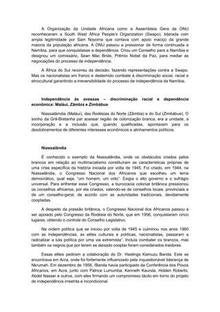 A Organização da Unidade Africana como a Assembleia Gera da ONU
reconheceram a South West África People‟s Organization (Swapo), liderada com
ampla legitimidade por Sam Noyoma que contava com apoio maciço da grande
maioria da população africana. A ONU passou a pressionar de forma continuada a
Namíbia, para que conquistasse a dependência. Criou um Conselho para a Namíbia e
designou um comissário, Sean Mac Bride, Prêmio Nobel da Paz, para mediar as
negociações do processo de independência.
A África do Sul recorreu da decisão, fazendo representações contra a Swapo.
Mas os nacionalistas em franco e destemido combate à discriminação social, racial e
etnocultural garantindo a irreversibilidade do processo de independência da Namíbia.
Independência às avessas – discriminação racial e dependência
econômica: Maláui, Zâmbia e Zimbábue
Niassalâmdia (Maláui), das Rodésias do Norte (Zâmbia) e do Sul (Zimbábue). O
sonho da Grã-Bretanha par acessar região de colonização branca, era a unidade, a
incorporação e a inclusão que, quando qualificadas, apontavam para os
desdobramentos de diferentes interesses econômicos e alinhamentos políticos.
Niassalândia
É conhecido o exemplo da Niassalândia, onde os obstáculos criados pelos
brancos em relação ao multirracialismo constituíram as características próprias de
uma crise específica da história iniciada por volta de 1945. Foi criado, em 1944, na
Niassalândia, o Congresso Nacional dos Africanos que escolheu um lema
democrático, qual seja, “um homem, um voto”. Exigia o alto governo e o sufrágio
universal. Para enfrentar esse Congresso, a burocracia colonial britânica pressionou
os conselhos africanos, por ela criados, valendo-se de conselhos locais, provinciais e
de um conselho-geral, de acordo com as autoridades tradicionais, devidamente
cooptadas.
A despeito da pressão britânica, o Congresso Nacional dos Africanos passou a
ser apoiado pelo Congresso da Rodésia do Norte, que em 1956, conquistaram cinco
lugares, obtendo o controle do Conselho Legislativo.
Na ordem política que se iniciou por volta de 1945 e culminou nos anos 1960
com as independências, as elites culturais e políticas, nacionalistas, passaram a
radicalizar a luta polìtica por uma via extremista”. Incluìa combater os brancos, mas
também os negros que por terem se deixado cooptar foram considerados traidores.
Essas elites pediram a colaboração do Dr. Hastings Kamuzu Banda. Este se
encontrava em Acra, onde foi fortemente influenciado pela inquestionável liderança de
Nkrumah. Em dezembro de 1958, /Banda havia participado da Conferência dos Povos
Africanos, em Acra, junto com Patrice Lumumba, Kenneth Kaunda, Holden Roberto,
Abdel Nasser e outros, com eles firmando um compromisso tácito em torno do projeto
de independência irrestrita e incondicional.
 