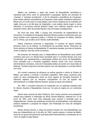 Médico por profissão, o apelo dos jovens da Niassalândia sensibilizou-o,
sobretudo pela forma como foi apresentado à população. Banda era chamado de
“messias” e “salvador providencial”, e lhe foi oferecida a presidência do Congresso.
Esse caráter oferecia a presidência do Congresso. Esse caráter messiânico atribuído a
Banda era um trunfo para os nacionalistas, pois mesmo dirigindo-se às multidões em
inglês, levou-as a um alto grau de indignação, o que acabou dando origem a vários
distúrbios. A burocracia colonial britânica reagiu com violência, fazendo cerca de
sessenta mortos, além de prender Banda e seus principais correligionários.
No início dos anos 1960, o avanço dos movimentos de independência era
irreversível. A proibição do Congresso Nacional Africano acabou contribuindo para que
fosse fundado outro organismo político, o Partido do Congresso do Maláui, liderado
por O. Chirwa, que se aliou ao Dr. Banda, recém-libertado.
Nessa conjuntura dominava a negociação. O sucesso de alguns partidos
africanos como os do Quênia, na Conferência de Lancaster House, influenciou de
forma decisiva os líderes da Niassalândia. É importante ressaltar que este se declarou
contra o sistema, mas não contra os brancos.
No processo de transição para a independência da Niassalândia essa política
contribuiu para que o dr. Banda fosse convidado para ir a Londres discutir uma nova
Constituição que regulamentava a participação política dos povos da Niassalândia.
Ficou acordado que o Conselho Legislativo deveria contar com cinco membros
administrativos nomeados, mais de 33 deputados eleitos de acordo com duas listas de
eleitores. Também propunha uma lista superior com oito deputados e uma lista inferior
com vinte.
Um número crescente de africanos na política garantiu a vitória do Partido do
Maláui, que passou a controlar o Conselho Legislativo. Além disso, aumentou para
quatro os seus correligionários entre os cinco lugares do Conselho Executivo. É
relevante registrar que os africanos conquistaram 23 dos 28 lugares não
administrativos no Colégio Eleitoral Superior, graças ao apoio dos asiáticos.
Em 1963, o Conselho Executivo foi substituído por um gabinete presidido pelo
Dr. Banda. Quando à Niassalândia, tornou-se “um paìs de negros em um continente
negro.
Dando esse conjunto de fatos históricos, ficou menos possível uma perspectiva
voltada para viabilizar a Federação da África Central Britânica, instituída em 14 de
junho de 1953, como meio mais adequado para conduzir a transição para as
independências. Cientes dos problemas econômicos da Niassalândia, suas lideranças
políticas rejeitaram a proposta de integrar uma Federação em troca de vantagens
econômicas.
Banda deveria assumir o cargo de primeiro-ministro em uma Niassalândia que
teria sua independência em 6 de julho de 1964, quando passou a chamar-se Maláui,
nome de um grupo etnocultural do qual fazia parte historicamente a constituição de um
“reino na região do lago Niassa”.
 