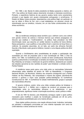 Em 1966, o der. Banda foi eleito presidente do Maláui passando a vitalício, em
1971. Sua política de Estado estava claramente vinculada a interesses econômicos.
Portanto, a experiência histórica de seu governo acabou tendo como característica
principal a sua ligação com grupos empresariais portugueses e sul-africanos. O
Estado do Malaui nesse processo, desempenhou uma política frágil, em particular no
que se refere à África do Sul, com a qual estabeleceu um perverso vínculo de
subordinação que se constituiu, inclusive, em um dos fortes condicionantes do seu
atraso econômico.
Zâmbia
São as tendências entrópicas desse território que o definem como uma colônia
com grande número de colonos e técnicos brancos que embora propagasse um
discurso que exaltava o “multirracialismo”, na prática, fazia prevalecer ma forte
discriminação racial, que assumia um caráter decisivo na política de futura Zâmbia.
Nessa perspectiva, o que qualificou a luta política foram o exercício da força física e a
violência. As posições assumidas, de um lado, por parte dos africanos Kenneth
Kaunda e Nkumbula e pelo governo britânico, levaram a uma disputa política de difícil
superação.
Quando a Grã-Bretanha abriu possibilidades de ampliar a participação das
sociedades por meio de propostas para a nova Constituição de 1958, a crise se
definiu. Em 1960, na Conferência para a revisão do texto constitucional, Nukumbula
queimou publicamente a Constituição na tentativa de impedir que o Partido Federal de
Roy Welensky se tornasse o interlocutor do governo britânico, declarando por ocasião
das eleições aproximar-se dos “partidos do poder” para fortalecer o embate contra o
Partido Federal.
A insistência nesse pacto gerou uma cisão entre os nacionalistas fortemente
influenciados pelas rebeliões de janeiro de 1959 na Niassalândia, o Congresso
Nacional Africano, de Nkumbula, redobrou seu empenho conseguindo que o Partido
Federal, de Roy Welensky, não conquistasse a maioria dos lugares, permitindo-lhe
dominar o governo e impor suas posições político-ideológicas na Conferência
Constitucional de 1961. A Conferência foi adiada indefinidamente, graças à oposição
dos nacionalistas africanos.
O governo britânico, porém, tinha uma nítida vontade política de fortalecer o
Partido Liberal de F. J. Moffat, com o objetivo de construir um processo para a
reconciliação entre os nacionalistas africanos e os ultrabrancos, o que,
pragmaticamente, significava manter a dominação econômica, social, política e militar.
O ano de 1961 foi decisivo, pois Weslensky conseguiu captar o apoio político
necessário para modificar o projeto da Constituição publicada em 26 de junho,
afastava qualquer possibilidade para uma maioria africana.
Essa rigidez política provocou uma reação africana brutal. Incêndios, barricadas
em estradas e sabotagens provocadas por uma violenta repressão com cerca de
2.600 detentos e várias centenas de mortos.
 