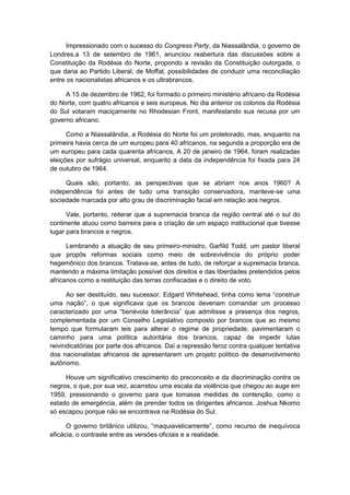 Impressionado com o sucesso do Congress Party, da Niassalândia, o governo de
Londres,a 13 de setembro de 1961, anunciou reabertura das discussões sobre a
Constituição da Rodésia do Norte, propondo a revisão da Constituição outorgada, o
que daria ao Partido Liberal, de Moffat, possibilidades de conduzir uma reconciliação
entre os nacionalistas africanos e os ultrabrancos.
A 15 de dezembro de 1962, foi formado o primeiro ministério africano da Rodésia
do Norte, com quatro africanos e seis europeus. No dia anterior os colonos da Rodésia
do Sul votaram maciçamente no Rhodesian Front, manifestando sua recusa por um
governo africano.
Como a Niassalândia, a Rodésia do Norte foi um protetorado, mas, enquanto na
primeira havia cerca de um europeu para 40 africanos, na segunda a proporção era de
um europeu para cada quarenta africanos. A 20 de janeiro de 1964, foram realizadas
eleições por sufrágio universal, enquanto a data da independência foi fixada para 24
de outubro de 1964.
Quais são, portanto, as perspectivas que se abriam nos anos 1960? A
independência foi antes de tudo uma transição conservadora, manteve-se uma
sociedade marcada por alto grau de discriminação facial em relação aos negros.
Vale, portanto, reiterar que a supremacia branca da região central até o sul do
continente atuou como barreira para a criação de um espaço institucional que tivesse
lugar para brancos e negros.
Lembrando a atuação de seu primeiro-ministro, Garfild Todd, um pastor liberal
que propôs reformas sociais como meio de sobrevivência do próprio poder
hegemônico dos brancos. Tratava-se, antes de tudo, de reforçar a supremacia branca,
mantendo a máxima limitação possível dos direitos e das liberdades pretendidos pelos
africanos como a restituição das terras confiscadas e o direito de voto.
Ao ser destituìdo, seu sucessor, Edgard Whitehead, tinha como lema “construir
uma nação”, o que significava que os brancos deveriam comandar um processo
caracterizado por uma “benévola tolerância” que admitisse a presença dos negros,
complementada por um Conselho Legislativo composto por brancos que ao mesmo
tempo que formularam leis para alterar o regime de propriedade, pavimentaram o
caminho para uma política autoritária dos brancos, capaz de impedir lutas
reivindicatórias por parte dos africanos. Daí a repressão feroz contra qualquer tentativa
dos nacionalistas africanos de apresentarem um projeto político de desenvolvimento
autônomo.
Houve um significativo crescimento do preconceito e da discriminação contra os
negros, o que, por sua vez, acarretou uma escala da violência que chegou ao auge em
1959, pressionando o governo para que tomasse medidas de contenção, como o
estado de emergência, além de prender todos os dirigentes africanos. Joshua Nkomo
só escapou porque não se encontrava na Rodésia do Sul.
O governo britânico utilizou, “maquiavelicamente”, como recurso de inequìvoca
eficácia, o contraste entre as versões oficiais e a realidade.
 