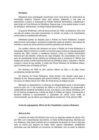 Zimbábue
Rejeitando essa participação reconhecida como mera forma de continuísmo da
dominação britânica, Nokomo optou pelo boicote, afastando a luta pela via
parlamentar e liderou a dissolução do Partido Nacional Democrático, substituindo-o
pela União do Povo Africano do Zimbábue. Note-se que o novo partido levara o nome
de Zimbábue, relembrando, no antigo Império Monomotapa.
O governo Whitehead, como já havia ocorrido em 1960, na Salisbúria, mais uma
vez pôs em prática uma ação concentrada no chicote, na prisão e na metralhadora
contra todos os manifestantes africanos.
Whitehead perdeu as eleições para o Partido da Frente Rodesiana, avaliado
pelos brancos como seguro, porquanto considerado capaz de ampliar o seu espaço de
manobra, a ponto de conter possíveis levantes populares dos africanos.
Os conflitos internos não tardaram em levar o Partido da Frente Rodesiana à
dissolução. Nkomo continuou a manter um domínio seguro sobre as massas populares
urbanas até 1963, quando a resistência africana, unida no Partido Democrático
Nacional por ele liderado, cindiu-se em duas direções. Os nacionalistas com maior
grau de escolaridade formal voltaram-se sobretudo para o reverendo N. Sithole que
acabou por fundar a União Nacional Africana do Zimbábue (Zanu), enquanto J. Nkomo
mudava o nome do seu partido, o União dos Povos Africanos do Zimbábue (Zapu),
para Conselho para a Proteção do Povo.
Em fevereiro de 1964 os dois maiores líderes do Zanu e do Zapu foram
condenados à prisão domiciliar.
Os brancos da Frente Rodesiana, ainda temiam uma direção negra para a
Rodésia do Sul. Desencorajados pelo governo britânico, voltaram-se para a África do
Sul como um aliado natural. Em 1964, Ian Smith tomou as rédeas do país.
Mantidos os desequilíbrios e extremos de desigualdade social e discriminação
racial do país, em 11 de novembro de 1965,a o sul do Zambeze, foi proclamada a
independência unilateral da Rodésia do Sul, que passou a se chamar Zimbábue, com
25 mil brancos arrogando-se o direito de dirigir 6 milhões de negros. Conservaram a
bandeira britânica e reconheceram a autoridade da rainha como chefe do
Commonwealth, que só obteve sua independência irrestrita em 18 de abril de 1980.
A teia de segregações: África do Sul, Suazilândia, Lesoto e Botsuana
África do Sul
A história da União Sul-Africana teve início na segunda metade do século XVII,
em 1652, com o desembarque dos bôeres, no Cabo da Boa Esperança, liderados por
Von Riebecck. Este posto marítimo foi um importante fornecedor de carne e legumes
para os navios que seguiam às Índias. Eram colonos holandeses, protestantes
calvinistas que não tardaram em encontrar os hotentotes, com os quais se bateram
 