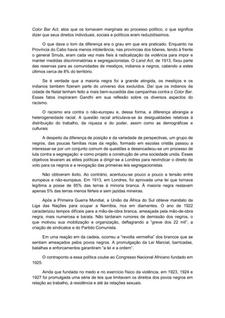 Color Bar Act, atos que os tornavam marginais ao processo político, o que significa
dizer que seus direitos individuais, sociais e políticos eram reduzidíssimos.
O que dava o tom da diferença era o grau em que era praticado. Enquanto na
Província do Cabo havia menos intolerância, nas províncias dos bôeres, tendo à frente
o general Smuts, eram cada vez mais fieis à radicalização da violência para impor e
manter medidas discriminatórias e segregacionistas. O Land Act, de 1913, fixou parte
das reservas para as comunidades de mestiços, indianos e negros, cabendo a estes
últimos cerca de 8% do território.
Se é verdade que a maioria negra foi a grande atingida, os mestiços e os
indianos também fizeram parte do universo dos excluídos. Daí que os indianos da
cidade de Natal tenham feito a mais bem-sucedida das campanhas contra o Color Bar.
Esses fatos inspiraram Gandhi em sua reflexão sobre os diversos aspectos do
racismo.
O racismo era contra o não-europeu e, dessa forma, a diferença abrangia a
heterogeneidade racial. A questão racial articulava-se às desigualdades relativas à
distribuição do trabalho, da riqueza e do poder, assim como as demográficas e
culturais
A despeito da diferença de posição e da variedade de perspectivas, um grupo de
negros, das poucas famílias ricas da região, formado em escolas cristãs passou a
interessar-se por um conjunto comum de questões e desencadeou-se um processo de
luta contra a segregação: e como projeto a construção de uma sociedade unida. Esses
objetivos levaram as elites políticas a dirigir-se a Londres para reivindicar o direito de
voto para os negros e a revogação das primeiras leis segregacionistas.
Não obtiveram êxito. Ao contrário, acentuou-se pouco a pouco a tensão entre
europeus e não-europeus. Em 1913, em Londres, foi aprovada uma lei que tornava
legítima a posse de 95% das terras à minoria branca. À maioria negra restavam
apenas 5% das terras menos férteis e sem jazidas mineiras.
Após a Primeira Guerra Mundial, a União da África do Sul obteve mandato da
Liga das Nações para ocupar a Namíbia, rica em diamantes. O ano de 1922
caracterizou tempos difíceis para a mão-de-obra branca, ameaçada pela mão-de-obra
negra, mais numerosa e barata. Não tardaram rumores de demissão dos negros, o
que motivou sua mobilização e organização, deflagrando a “greve dos 22 mil”, a
criação de sindicatos e do Partido Comunista.
Em uma reação em da cadeia, ocorreu a “revolta vermelha” dos brancos que se
sentiam ameaçados pelos povos negros. A promulgação da Lei Marcial, barricadas,
batalhas e enforcamentos garantiram “a lei e a ordem”.
O contraponto a essa política coube ao Congresso Nacional Africano fundado em
1925.
Ainda que fundada no medo e no exercício físico da violência, em 1923, 1924 e
1927 foi promulgada uma série de leis que limitavam os direitos dos povos negros em
relação ao trabalho, à residência e até às relações sexuais.
 