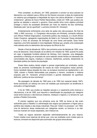 Para completar, os africano, em 1930, passaram a concluir os seus estudos na
Alemanha e ao voltarem para a África do Sul fizeram anunciar a ideia de implementar
um sistema que protegesse a integridade da raça e da cultura africânder: o “nacional-
cristianismo”, gênese do futuro Partido Nacionalista, criado em 1938, que acabou por
ganhar as eleições e assumir o governo. Esse partido tinha como objetivo principal
proteger o futuro da sociedade africânder por meio do sistema de boa vizinhança
idealizado pelo “pai do apartheid”, o primeiro-ministro Dr. Verwoerd.
Evidentemente enfrentando uma série de ações dos não-europeus. No final de
1926, o ANC convocou o I Congresso não-europeu em Kimberly, somando esforços
com African Political Organization, movimento político dos mestiços, e o South African
Indian Congress, agregando organizações de Natal e do Transvaal. Essas atividades
marcou o início do processo de formação de uma frente anti-racista. Essa frente
organizou uma forte oposição à nova legislação Hertzog que, propôs uma cooperação
mais estreita entre os elementos não-europeus da África do Sul.
Desde o final da década de 1920 e dos primeiros anos da década de 1930, viveu
anos de descenso. Essa situação só se alterou em meados de 1930, quando foi posta
em vigor a legislação fundiária eleitoral de Hertzog. Com resposta, uma delegação
apresentou a Hertzog um arrazoado de como estavam sendo feridos os interesses das
comunidades dos negros, mestiços e indianos, interferindo, portanto, diretamente na
liberdade política da maioria da população.
Esses fatos acabou dando origem e greves organizadas por sindicatos, sendo
estas as primeiras manifestações de massa de maior envergadura nesse período.
Como resultado dessa situação de crise, os europeus reuniram-se rapidamente e, em
1938, criaram o Partido Nacionalista que preparou o terreno, montando o sistema
proposto pelo Dr. Verwoerd, primeiro-ministro e grande idealizador do apartheid,
definindo “polìtica de boa vizinhança”.
Na passagem da década de 1940 para a de 1950 (em especial desde 1947),
tenha acontecido um esforço em torno de medidas que acentuaram as tendências à
exclusão e à fragmentação.
A lei de 1949, que proibia as relações sexuais e o casamento entre brancos e
não-brancos; a lei de 1950, que impunha a classificação da população por categoria
racial entre brancos e não-brancos (indianos, mestiços e negros); e a terceira lei, que
proibia o Partido Comunista.
É preciso registrar que nos primeiros anos de 1950 as terras já não eram
suficientes para o trabalho e a alimentação dos negros que passaram a migrar para a
periferia das cidades e das áreas industriais. Para pôr “ordem no processo”, em 1950,
uma lei demarcou áreas residenciais por categorias raciais: os brancos e os não-
brancos viveriam em locais separados, sem misturar-se.
Todos os negros deveriam depender administrativamente de uma reserva.
Foram criadas nove reservas de terras que, uma vez avaliadas como inúteis para os
brancos, tornaram-se disponível para acomodar oito grupos etnoculturais.
 