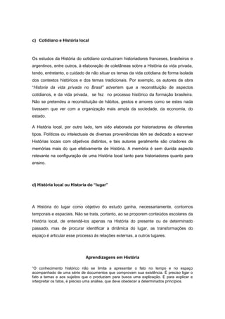 c) Cotidiano e História local
Os estudos da História do cotidiano conduziram historiadores franceses, brasileiros e
argentinos, entre outros, à elaboração de coletâneas sobre a História da vida privada,
tendo, entretanto, o cuidado de não situar os temas da vida cotidiana de forma isolada
dos contextos históricos e dos temas tradicionais. Por exemplo, os autores da obra
“Historia da vida privada no Brasil” advertem que a reconstituição de aspectos
cotidianos, e da vida privada, se fez no processo histórico da formação brasileira.
Não se pretendeu a reconstituição de hábitos, gestos e amores como se estes nada
tivessem que ver com a organização mais ampla da sociedade, da economia, do
estado.
A História local, por outro lado, tem sido elaborada por historiadores de diferentes
tipos. Políticos ou intelectuais de diversas proveniências têm se dedicado a escrever
Histórias locais com objetivos distintos, e tais autores geralmente são criadores de
memórias mais do que efetivamente de História. A memória é sem duvida aspecto
relevante na configuração de uma História local tanto para historiadores quanto para
ensino.
d) História local ou Historia do “lugar”
A História do lugar como objetivo do estudo ganha, necessariamente, contornos
temporais e espaciais. Não se trata, portanto, ao se proporem conteúdos escolares da
História local, de entendê-los apenas na História do presente ou de determinado
passado, mas de procurar identificar a dinâmica do lugar, as transformações do
espaço é articular esse processo às relações externas, a outros lugares.
Aprendizagens em História
“O conhecimento histórico não se limita a apresentar o fato no tempo e no espaço
acompanhado de uma série de documentos que comprovam sua existência. É preciso ligar o
fato a temas e aos sujeitos que o produziam para busca uma explicação. E para explicar e
interpretar os fatos, é preciso uma análise, que deve obedecer a determinados princípios.
 