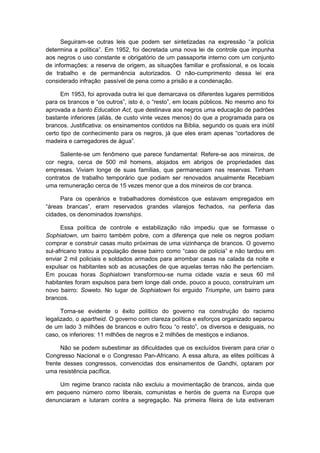 Seguiram-se outras leis que podem ser sintetizadas na expressão “a polìcia
determina a polìtica”. Em 1952, foi decretada uma nova lei de controle que impunha
aos negros o uso constante e obrigatório de um passaporte interno com um conjunto
de informações: a reserva de origem, as situações familiar e profissional, e os locais
de trabalho e de permanência autorizados. O não-cumprimento dessa lei era
considerado infração passível de pena como a prisão e a condenação.
Em 1953, foi aprovada outra lei que demarcava os diferentes lugares permitidos
para os brancos e “os outros”, isto é, o “resto”, em locais públicos. No mesmo ano foi
aprovada a banto Education Act, que destinava aos negros uma educação de padrões
bastante inferiores (aliás, de custo vinte vezes menos) do que a programada para os
brancos. Justificativa: os ensinamentos contidos na Bíblia, segundo os quais era inútil
certo tipo de conhecimento para os negros, já que eles eram apenas “cortadores de
madeira e carregadores de água”.
Saliente-se um fenômeno que parece fundamental: Refere-se aos mineiros, de
cor negra, cerca de 500 mil homens, alojados em abrigos de propriedades das
empresas. Viviam longe de suas famílias, que permaneciam nas reservas. Tinham
contratos de trabalho temporário que podiam ser renovados anualmente Recebiam
uma remuneração cerca de 15 vezes menor que a dos mineiros de cor branca.
Para os operários e trabalhadores domésticos que estavam empregados em
“áreas brancas”, eram reservados grandes vilarejos fechados, na periferia das
cidades, os denominados townships.
Essa política de controle e estabilização não impediu que se formasse o
Sophiatown, um bairro também pobre, com a diferença que nele os negros podiam
comprar e construir casas muito próximas de uma vizinhança de brancos. O governo
sul-africano tratou a população desse bairro como “caso de polìcia” e não tardou em
enviar 2 mil policiais e soldados armados para arrombar casas na calada da noite e
expulsar os habitantes sob as acusações de que aquelas terras não lhe pertenciam.
Em poucas horas Sophiatown transformou-se numa cidade vazia e seus 60 mil
habitantes foram expulsos para bem longe dali onde, pouco a pouco, construíram um
novo bairro: Soweto. No lugar de Sophiatown foi erguido Triumphe, um bairro para
brancos.
Torna-se evidente o êxito político do governo na construção do racismo
legalizado, o apartheid. O governo com clareza política e esforços organizado separou
de um lado 3 milhões de brancos e outro ficou “o resto”, os diversos e desiguais, no
caso, os inferiores: 11 milhões de negros e 2 milhões de mestiços e indianos.
Não se podem subestimar as dificuldades que os excluídos tiveram para criar o
Congresso Nacional e o Congresso Pan-Africano. A essa altura, as elites políticas à
frente desses congressos, convencidas dos ensinamentos de Gandhi, optaram por
uma resistência pacífica.
Um regime branco racista não excluiu a movimentação de brancos, ainda que
em pequeno número como liberais, comunistas e heróis de guerra na Europa que
denunciaram e lutaram contra a segregação. Na primeira fileira de luta estiveram
 