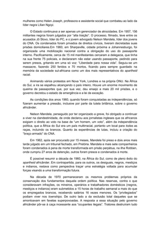 mulheres como Helen Joseph, professora e assistente social que combateu ao lado da
líder negra Lílian Ngoyi.
O Estado continuava a ser apenas um gerenciador de atrocidades. Em 1957, 156
militantes negros foram julgados por “alta traição”. O processo, filmado, teve entre os
acusados Jô Slovo, líder do PC, e o jovem advogado Nelson Mandela, líder dos jovens
do CNA. Os condenados foram privados de direitos cívicos, tiveram decretadas suas
prisões domiciliares.Em 1960, em Sharpeville, cidade próxima a Johannesburgo, foi
organizada uma mobilização nacional contra a obrigação do uso do passaporte
interno. Pacificamente, cerca de 15 mil manifestantes cercaram a delegacia, que tinha
na sua frente 75 policiais, e declararam não estar usando passaporte, pedindo para
serem presos, gritando em uma só voz: “Liberdade para nossa vida”. Seguiu-se um
massacre, fazendo 250 feridos e 70 mortos, ficando para sempre guardado na
memória da sociedade sul-africana como um dos mais representativos do apartheid
racial.
Animando vários protestos em Nova York, Londres e na própria ONU. Na África
do Sul, a ira se espalhou alcançando o país inteiro. Houve um enorme movimento de
queima de passaportes que, por sua vez, deu ensejo a mais 20 mil prisões, e o
governo decretou o estado de emergência e a lei de exceção.
As condições dos anos 1960, quando foram conquistadas as independências, só
fizeram aumentar a pressão, inclusive por parte da tutela britânica, sobre o governo
africânder.
Nelson Mandela, perseguido por ter organizado a greve, foi obrigado a continuar
a viver na clandestinidade, de onde declarou aos jornalistas ingleses que os africanos
exigiam o direito ao voto na base de “um homem, um voto”, além da independência
política, que a África do Sul era um país multirracial, portanto um local para todas as
raças, incluindo os brancos. Quanto às experiências de lutas, incluiu a criação do
“braço armado” do CNA.
Em 1962, após ser procurado por 15 meses, Mandela foi preso e dois anos mais
tarde julgado em um tribunal fechado, em Pretória. Mandela e mais sete companheiros
foram condenados à pena de morte transformada em prisão perpétua, na ilha Robben,
onde cumpriu 27 anos de detenção, outros foram presos e condenados à morte.
É possível resumir a década de 1960, na África do Sul, como de pleno êxito do
apartheid africânder. Em contrapartida, para os outros, os desiguais, negros, mestiços
e indianos, restava como perspectiva traçar uma estratégia voltada para acumular
forças visando a uma transformação futura.
Na década de 1970 permaneceram os mesmos problemas próprios da
conservação dos fundamentos daquela ordem política. Nas reservas, contra o que
consideravam infrações, os mineiros, operários e trabalhadores domésticos (negros,
mestiços e indianos) eram submetidos a 15 horas de trabalho semanal a mais do que
os empregados brancos, recebendo salários 16 vezes menores. Os “privilegiados”
podiam viver nos townships. De outro lado a da exclusão total daqueles que se
amontoavam em favelas superpovoadas. A resposta a essa situação pelo governo
africânder pôr-se à caça incessante aos “ocupantes ilegais”. Tratores destruìram tudo
 