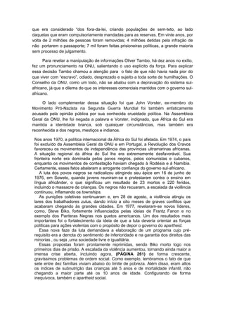 que era considerado “dos fora-da-lei, criando populações de sem-teto, ao lado
daquelas que eram compulsoriamente mandadas para as reservas. Em vinte anos, por
volta de 2 milhões de pessoas foram removidas; 4 milhões detidas pela infração de
não portarem o passaporte; 7 mil foram feitas prisioneiras políticas, a grande maioria
sem processo de julgamento.
Para revelar a manipulação de informações Oliver Tambo, há dez anos no exílio,
fez um pronunciamento na ONU, salientando o uso explícito da força. Para explicar
essa decisão Tambo chamou a atenção para o fato de que não havia nada pior do
que viver com “escravo”, odiado, desprezado e sujeito a toda sorte de humilhações. O
Conselho da ONU, como um todo, não se abalou com a depravação do sistema sul-
africano, já que o dilema do que os interesses comerciais mantidos com o governo sul-
africano.
O lado complementar dessa situação foi que John Vorster, ex-membro do
Movimento Pró-Nazista na Segunda Guerra Mundial foi também enfaticamente
acusado pela opinião pública por sua conhecida crueldade política. Na Assembleia
Geral da ONU, lhe foi negada a palavra e Vorster, indignado, que África do Sul era
mantida a identidade branca, sob quaisquer circunstâncias, mas também era
reconhecida a dos negros, mestiços e indianos.
Nos anos 1970, a política internacional da África do Sul foi afetada. Em 1974, o país
foi excluído da Assembleia Geral da ONU e em Portugal, a Revolução dos Cravos
favoreceu os movimentos de independência das províncias ultramarinas africanas.
A situação regional da áfrica do Sul lhe era extremamente desfavorável. Sua
fronteira norte era dominada pelos povos negros, pelos comunistas e cubanos,
enquanto os movimentos de contestação haviam chegado à Rodésia e à Namíbia.
Certamente, esses fatos abalaram a arrogante confiança do governo sul-africano.
A luta dos povos negros se radicalizou atingindo seu ápice em 16 de junho de
1976, em Soweto, quando jovens reuniram-se e protestaram contra o ensino em
língua africânder, o que significou um resultado de 23 mortos e 220 feridos,
incluindo o massacre de crianças. Os negros não recuaram, a escalada da violência
continuou, inflamando os townships.
As punições coletivas continuaram e, em 28 de agosto, a violência atingiu os
lares dos trabalhadores zulus, dando início a oito meses de graves conflitos que
acabaram chegando às grandes cidades. Em 1977, revelaram-se novos líderes,
como, Steve Biko, fortemente influenciados pelas ideias de Frantz Fanon e no
exemplo dos Panteras Negras nos guetos americanos. Um dos resultados mais
importantes foi o fortalecimento da ideia de que a luta deveria orientar as forças
políticas para ações violentas com o propósito de depor o governo do apartheid.
Essa nova faze da luta demandava a elaboração de um programa cujo pré-
requisito era a derrota do sentimento de inferioridade e na garantia dos direitos das
minorias , ou seja ,uma sociedade livre e igualitária.
Essas propostas foram prontamente reprimidas, sendo Biko morto logo nos
primeiros dias de prisão. A escalada da violência aumentou, tornando ainda maior a
imensa crise aberta, incluindo agora, (PÁGINA 261) de forma crescente,
gravíssimos problemas de ordem social. Como exemplo, lembramos o fato de que
sete entre dez famílias viviam abaixo do limite de pobreza. Além disso, eram altos
os índices de subnutrição das crianças até 5 anos e de mortalidade infantil, não
chegando a maior parte até os 10 anos de idade. Configurando de forma
inequívoca, também o apartheid social.
 