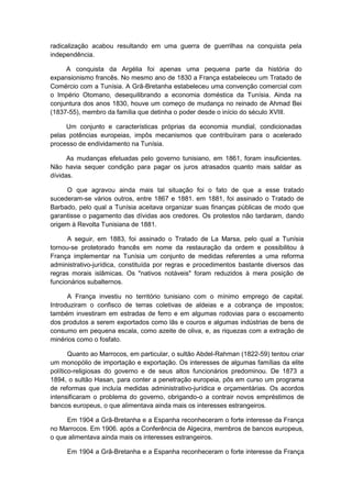 radicalização acabou resultando em uma guerra de guerrilhas na conquista pela
independência.
A conquista da Argélia foi apenas uma pequena parte da história do
expansionismo francês. No mesmo ano de 1830 a França estabeleceu um Tratado de
Comércio com a Tunísia. A Grã-Bretanha estabeleceu uma convenção comercial com
o Império Otomano, desequilibrando a economia doméstica da Tunísia. Ainda na
conjuntura dos anos 1830, houve um começo de mudança no reinado de Ahmad Bei
(1837-55), membro da família que detinha o poder desde o início do século XVIII.
Um conjunto e características próprias da economia mundial, condicionadas
pelas potências europeias, impôs mecanismos que contribuíram para o acelerado
processo de endividamento na Tunísia.
As mudanças efetuadas pelo governo tunisiano, em 1861, foram insuficientes.
Não havia sequer condição para pagar os juros atrasados quanto mais saldar as
dívidas.
O que agravou ainda mais tal situação foi o fato de que a esse tratado
sucederam-se vários outros, entre 1867 e 1881. em 1881, foi assinado o Tratado de
Barbado, pelo qual a Tunísia aceitava organizar suas finanças públicas de modo que
garantisse o pagamento das dívidas aos credores. Os protestos não tardaram, dando
origem à Revolta Tunisiana de 1881.
A seguir, em 1883, foi assinado o Tratado de La Marsa, pelo qual a Tunísia
tornou-se protetorado francês em nome da restauração da ordem e possibilitou à
França implementar na Tunísia um conjunto de medidas referentes a uma reforma
administrativo-jurídica, constituída por regras e procedimentos bastante diversos das
regras morais islâmicas. Os "nativos notáveis" foram reduzidos à mera posição de
funcionários subalternos.
A França investiu no território tunisiano com o mínimo emprego de capital.
Introduziram o confisco de terras coletivas de aldeias e a cobrança de impostos;
também investiram em estradas de ferro e em algumas rodovias para o escoamento
dos produtos a serem exportados como lãs e couros e algumas indústrias de bens de
consumo em pequena escala, como azeite de oliva, e, as riquezas com a extração de
minérios como o fosfato.
Quanto ao Marrocos, em particular, o sultão Abdel-Rahman (1822-59) tentou criar
um monopólio de importação e exportação. Os interesses de algumas famílias da elite
político-religiosas do governo e de seus altos funcionários predominou. De 1873 a
1894, o sultão Hasan, para conter a penetração europeia, pôs em curso um programa
de reformas que incluía medidas administrativo-jurídica e orçamentárias. Os acordos
intensificaram o problema do governo, obrigando-o a contrair novos empréstimos de
bancos europeus, o que alimentava ainda mais os interesses estrangeiros.
Em 1904 a Grã-Bretanha e a Espanha reconheceram o forte interesse da França
no Marrocos. Em 1906. após a Conferência de Algecira, membros de bancos europeus,
o que alimentava ainda mais os interesses estrangeiros.
Em 1904 a Grã-Bretanha e a Espanha reconheceram o forte interesse da França
 