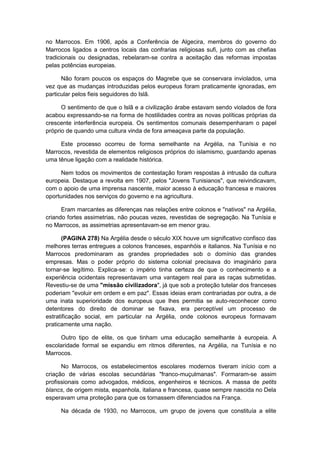 no Marrocos. Em 1906, após a Conferência de Algecira, membros do governo do
Marrocos ligados a centros locais das confrarias religiosas sufi, junto com as chefias
tradicionais ou designadas, rebelaram-se contra a aceitação das reformas impostas
pelas potências europeias.
Não foram poucos os espaços do Magrebe que se conservara inviolados, uma
vez que as mudanças introduzidas pelos europeus foram praticamente ignoradas, em
particular pelos fieis seguidores do Islã.
O sentimento de que o Islã e a civilização árabe estavam sendo violados de fora
acabou expressando-se na forma de hostilidades contra as novas políticas próprias da
crescente interferência europeia. Os sentimentos comunais desempenharam o papel
próprio de quando uma cultura vinda de fora ameaçava parte da população.
Este processo ocorreu de forma semelhante na Argélia, na Tunísia e no
Marrocos, revestida de elementos religiosos próprios do islamismo, guardando apenas
uma tênue ligação com a realidade histórica.
Nem todos os movimentos de contestação foram respostas à intrusão da cultura
europeia. Destaque a revolta em 1907, pelos "Jovens Tunisianos", que reivindicavam,
com o apoio de uma imprensa nascente, maior acesso à educação francesa e maiores
oportunidades nos serviços do governo e na agricultura.
Eram marcantes as diferenças nas relações entre colonos e "nativos" na Argélia,
criando fortes assimetrias, não poucas vezes, revestidas de segregação. Na Tunísia e
no Marrocos, as assimetrias apresentavam-se em menor grau.
(PAGINA 278) Na Argélia desde o século XIX houve um significativo confisco das
melhores terras entregues a colonos franceses, espanhóis e italianos. Na Tunísia e no
Marrocos predominaram as grandes propriedades sob o domínio das grandes
empresas. Mas o poder próprio do sistema colonial precisava do imaginário para
tornar-se legítimo. Explica-se: o império tinha certeza de que o conhecimento e a
experiência ocidentais representavam uma vantagem real para as raças submetidas.
Revestiu-se de uma "missão civilizadora", já que sob a proteção tutelar dos franceses
poderiam "evoluir em ordem e em paz". Essas ideias eram contrariadas por outra, a de
uma inata superioridade dos europeus que lhes permitia se auto-reconhecer como
detentores do direito de dominar se fixava, era perceptível um processo de
estratificação social, em particular na Argélia, onde colonos europeus formavam
praticamente uma nação.
Outro tipo de elite, os que tinham uma educação semelhante à europeia. A
escolaridade formal se expandiu em ritmos diferentes, na Argélia, na Tunísia e no
Marrocos.
No Marrocos, os estabelecimentos escolares modernos tiveram início com a
criação de várias escolas secundárias "franco-muçulmanas". Formaram-se assim
profissionais como advogados, médicos, engenheiros e técnicos. A massa de petits
blancs, de origem mista, espanhola, italiana e francesa, quase sempre nascida no Dela
esperavam uma proteção para que os tornassem diferenciados na França.
Na década de 1930, no Marrocos, um grupo de jovens que constituía a elite
 