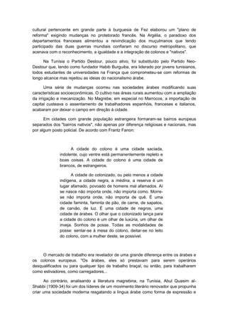 cultural pertencente em grande parte à burguesia de Fez elaborou um "plano de
reforma" exigindo mudanças no protetorado francês. Na Argélia, o paradoxo dos
departamentos franceses alimentou a reivindicação dos muçulmanos que tendo
participado das duas guerras mundiais confiaram no discurso metropolitano, que
acenava com o reconhecimento, a igualdade e a integração de colonos e "nativos".
Na Tunísia o Partido Destour, pouco ativo, foi substituído pelo Partido Neo-
Destour que, tendo como fundador Habib Burguiba, era liderado por jovens tunisianos,
todos estudantes de universidades na França que comprometeu-se com reformas de
longo alcance mas rejeitou as ideias do nacionalismo árabe.
Uma série de mudanças ocorreu nas sociedades árabes modificando suas
características socioeconômicas. O cultivo nas áreas rurais aumentou com a ampliação
da irrigação e mecanização. No Magrebe, em especial no Marrocos, a importação de
capital custeava o assentamento de trabalhadores espanhóis, franceses e italianos,
acabaram por deixar o campo em direção à cidade.
Em cidades com grande população estrangeira formaram-se bairros europeus
separados dos "bairros nativos", não apenas por diferença religiosas e nacionais, mas
por algum posto policial. De acordo com Frantz Fanon:
A cidade do colono é uma cidade saciada,
indolente, cujo ventre está permanentemente repleto e
boas coisas. A cidade do colono é uma cidade de
brancos, de estrangeiros.
A cidade do colonizado, ou pelo menos a cidade
indígena, a cidade negra, a médina, a reserva é um
lugar afamado, povoado de homens mal afamados. Aí
se nasce não importa onde, não importa como. Morre-
se não importa onde, não importa de quê. É uma
cidade faminta, faminta de pão, de carne, de sapatos,
de carvão, de luz. É uma cidade de negros, uma
cidade de árabes. O olhar que o colonizado lança para
a cidade do colono é um olhar de luxúria, um olhar de
inveja. Sonhos de posse. Todas as modalidades de
posse: sentar-se à mesa do colono, deitar-se no leito
do colono, com a mulher deste, se possível.
O mercado de trabalho era revelador de uma grande diferença entre os árabes e
os colonos europeus. "Os árabes, eles só prestavam para serem operários
desqualificados ou para qualquer tipo de trabalho braçal, ou então, para trabalharem
como estivadores, como carregadores...
Ao contrário, analisando a literatura magrebina, na Tunísia, Abul Quasim al-
Shabbi (1909-34) foi um dos líderes de um movimento literário renovador que propunha
criar uma sociedade moderna resgatando a língua árabe como forma de expressão e
 