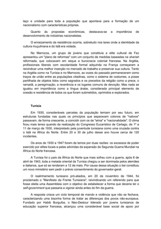 laço e unidade para toda a população que apontava para a formação de um
nacionalismo com características próprias.
Quanto às propostas econômicas, destacava-se a importância de
desenvolvimento de indústrias nacionalistas.
O enraizamento da resistência ocorria, sobretudo nos lares onde a identidade da
cultura muçulmana e do Islã era violada.
No Marrocos, um grupo de jovens que constituía a elite cultural de Fez
apresentou um "plano de reformas" com um conjunto de medidas baseadas na shariah
reformada, que colocavam em xeque a burocracia colonial francesa. Na Argélia,
profissionais liberais com escolaridade formal adquirida na França começaram a
reivindicar uma melhor inserção no mercado de trabalho e preservar sua cultura. Tanto
na Argélia como na Tunísia e no Marrocos, as vozes do passado permaneceram como
traços de união entre as populações citadinas, como o sistema de costumes, a posse
partilhada de objetos tidos como sagrados e os preceitos da religião como a prece, o
ramadã, a peregrinação, a reverência e os lugares comuns de devoção. Mas nada se
igualou em importância como a língua árabe, considerada principal elemento de
coesão e resistência de todos os que foram submetidos, oprimidos e explorados.
Tunísia
Em 1930, consideráveis parcelas da população temiam por seu futuro, em
estruturas fundadas nas quais os princípios que separavam colonos de "nativos"
passavam, de forma crescente, a coincidir com os de "etnia" e "nacionalidade". O clima
ficou mais tenso quando da realização do Congresso Eucarístico de Cartago, de 1º a
11 de março de 1930, interpretado pela juventude tunisiana como uma cruzada contra
o Islã na África do Norte. Entre 20 e 30 de julho desse ano houve cerca de 120
incidentes.
Os anos de 1930 a 1947 foram de temos por duas razões: os excessos de poder
exercido por elites locais e pelas advindas da expansão da Segunda Guerra Mundial na
África do Norte francesa.
A Tunísia foi o país da África do Norte que mais sofreu com a guerra, após 6 de
abril de 1943, toda a metade oriental da Tunísia chegou a ser dominada pelos alemães
e italianos, que só se renderam a 12 de maio. Por causa dessa situação o bei constituiu
um novo ministério sem pedir o prévio consentimento do governador-geral.
O realinhamento tunisiano pró-aliados, em 20 de novembro de 1944, foi
proclamado o "Manifesto da Frente Tunisiana", reivindicando um referendo para que
fosse eleita uma Assembleia com o objetivo de estabelecer a forma que deveria ter o
self-government que passaria a vigorar ainda antes do fim da guerra.
A resposta criava um ciclo temporal de mando e violência que não se fechava,
caracterizando uma bisonha forma de tratar as diferenças dos povos não-europeus.
Fundado por Habib Burguiba, o Neo-Destour liderado por jovens tunisianos de
educação superior francesa, alcançou uma considerável base social de apoio por
 