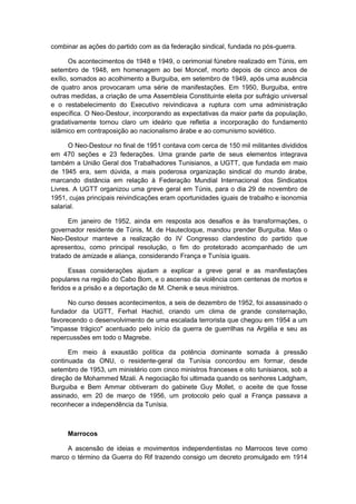 combinar as ações do partido com as da federação sindical, fundada no pós-guerra.
Os acontecimentos de 1948 e 1949, o cerimonial fúnebre realizado em Túnis, em
setembro de 1948, em homenagem ao bei Moncef, morto depois de cinco anos de
exílio, somados ao acolhimento a Burguiba, em setembro de 1949, após uma ausência
de quatro anos provocaram uma série de manifestações. Em 1950, Burguiba, entre
outras medidas, a criação de uma Assembleia Constituinte eleita por sufrágio universal
e o restabelecimento do Executivo reivindicava a ruptura com uma administração
específica. O Neo-Destour, incorporando as expectativas da maior parte da população,
gradativamente tornou claro um ideário que refletia a incorporação do fundamento
islâmico em contraposição ao nacionalismo árabe e ao comunismo soviético.
O Neo-Destour no final de 1951 contava com cerca de 150 mil militantes divididos
em 470 seções e 23 federações. Uma grande parte de seus elementos integrava
também a União Geral dos Trabalhadores Tunisianos, a UGTT, que fundada em maio
de 1945 era, sem dúvida, a mais poderosa organização sindical do mundo árabe,
marcando distância em relação à Federação Mundial Internacional dos Sindicatos
Livres. A UGTT organizou uma greve geral em Túnis, para o dia 29 de novembro de
1951, cujas principais reivindicações eram oportunidades iguais de trabalho e isonomia
salarial.
Em janeiro de 1952, ainda em resposta aos desafios e às transformações, o
governador residente de Túnis, M. de Hautecloque, mandou prender Burguiba. Mas o
Neo-Destour manteve a realização do IV Congresso clandestino do partido que
apresentou, como principal resolução, o fim do protetorado acompanhado de um
tratado de amizade e aliança, considerando França e Tunísia iguais.
Essas considerações ajudam a explicar a greve geral e as manifestações
populares na região do Cabo Bom, e o ascenso da violência com centenas de mortos e
feridos e a prisão e a deportação de M. Chenik e seus ministros.
No curso desses acontecimentos, a seis de dezembro de 1952, foi assassinado o
fundador da UGTT, Ferhat Hachid, criando um clima de grande consternação,
favorecendo o desenvolvimento de uma escalada terrorista que chegou em 1954 a um
"impasse trágico" acentuado pelo início da guerra de guerrilhas na Argélia e seu as
repercussões em todo o Magrebe.
Em meio à exaustão política da potência dominante somada à pressão
continuada da ONU, o residente-geral da Tunísia concordou em formar, desde
setembro de 1953, um ministério com cinco ministros franceses e oito tunisianos, sob a
direção de Mohammed Mzali. A negociação foi ultimada quando os senhores Ladgham,
Burguiba e Bem Ammar obtiveram do gabinete Guy Mollet, o aceite de que fosse
assinado, em 20 de março de 1956, um protocolo pelo qual a França passava a
reconhecer a independência da Tunísia.
Marrocos
A ascensão de ideias e movimentos independentistas no Marrocos teve como
marco o término da Guerra do Rif trazendo consigo um decreto promulgado em 1914
 