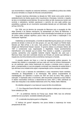 que recomendava o respeito ao costumes berberes, a competência jurídica dos chefes
de povos nômades e a criação de tribunais consuetudinários.
Surgiram doutrinas reformistas na década de 1920, tendo como ponto central o
estabelecimento de direitos iguais entre muçulmanos e franceses, incluindo o respeito
às leis e à moralidade social distintas. No que se refere ao Islã, buscava-se manter sob
controle o radicalismo, também apontavam o caminho de uma ação política que
possibilitou a gênese de um movimento nacionalista liderado por um reformador, Allal
al-Fasi (1910-74).
Em 1934, ano do término da conquista do Marrocos com a ocupação do Alto
Atlas Oriental e do Sahara marroquino, foi apresentado um Plano de Reformas: a
aplicação estrita do tratado de protetorado. Essa reivindicação formulada por um grupo
de jovens elites políticas significou pouco mais do que limitar a exploração e as
hierarquias "legítimas".
Indeferidas as reivindicações, o Comitê de Ação Marroquina passou por um breve
período de tensão e cindiu-se em dois grupos: um, que deu origem ao Partido Isqlal,
liderado por Allal al-Fasi, e do outro, mais próximo do Partido Comunista francês,
dirigido por Mohammed Hassan Uazzani. O governo deteve os principais líderes até
1947 e condenando suas organizações à ilegalidade. Esses acontecimentos
intensificaram uma situação que já existia. Para resolver a questão, o governador
Lyautey, apresentou uma sugestão bastante original. Segundo ele, para que o
Marrocos fosse mais bem controlado deveria ser firmado um acordo que definisse o
traçado de uma linha divisória entre os territórios marroquino e francês.
A pressão popular era fraca e o nível de organização política pequeno. As
massas das cidades e a população rural que cada vez mais as inchava interessavam-
se, em particular, pelos meios tradicionais de crenças e condutas como a prece, o
jejum, a peregrinação e o que era pregado e ensinado nas mesquitas às sextas-feiras o
que afirmava uma unidade entre ação e representação contra o europeu colonizador.
O fato é que a natureza do colonialismo e seus mecanismo foram mantidos,
reiterando as desigualdades e as hierarquias. Não parece surpreendente às
manifestações, em setembro e outubro de 1937 em torno do lema "Pão, justiça e
instrução". A repressão calou o movimento, além de prender e deportar os seus líderes.
O ideário nacionalista continuou a desenvolver-se entre 1937 e 1939, sobretudo ao
redor das mesquitas e nas cidades tradicionais como Fez, Rabat, Salé e Maknés.
Os rebeldes alargaram a sua base por causa de três circunstâncias:
- 1ª - foi a Segunda Guerra Mundial, trazendo rápidas mudanças em todos os que
foram afetados por ela;
- 2ª - os problemas internos da França que, desde 1940, teve de enfrentar
problemas da sua própria sociedade abalada pela guerra;
- 3ª - a extensão da própria guerra no Magrebe.
O "esforço de guerra" despertou nos povos árabes a esperança de novas
perspectivas de vida.
 