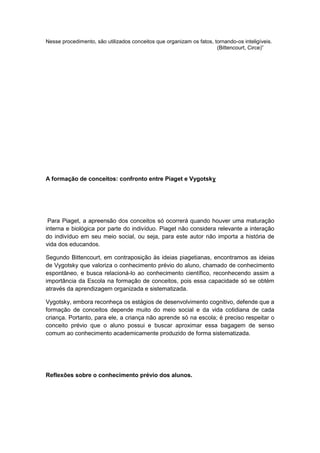 Nesse procedimento, são utilizados conceitos que organizam os fatos, tornando-os inteligíveis.
(Bittencourt, Circe)”
A formação de conceitos: confronto entre Piaget e Vygotsky
Para Piaget, a apreensão dos conceitos só ocorrerá quando houver uma maturação
interna e biológica por parte do indivíduo. Piaget não considera relevante a interação
do indivíduo em seu meio social, ou seja, para este autor não importa a história de
vida dos educandos.
Segundo Bittencourt, em contraposição às ideias piagetianas, encontramos as ideias
de Vygotsky que valoriza o conhecimento prévio do aluno, chamado de conhecimento
espontâneo, e busca relacioná-lo ao conhecimento científico, reconhecendo assim a
importância da Escola na formação de conceitos, pois essa capacidade só se obtém
através da aprendizagem organizada e sistematizada.
Vygotsky, embora reconheça os estágios de desenvolvimento cognitivo, defende que a
formação de conceitos depende muito do meio social e da vida cotidiana de cada
criança. Portanto, para ele, a criança não aprende só na escola; é preciso respeitar o
conceito prévio que o aluno possui e buscar aproximar essa bagagem de senso
comum ao conhecimento academicamente produzido de forma sistematizada.
Reflexões sobre o conhecimento prévio dos alunos.
 