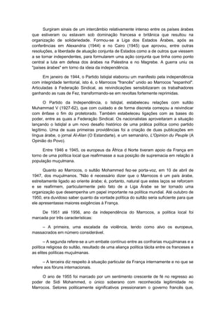 Surgiram sinais de um intercâmbio relativamente intenso entre os países árabes
que estiveram ou estavam sob dominação francesa e britânica que resultou na
organização de solidariedade. Formou-se a Liga dos Estados Árabes, após as
conferências em Alexandria (1944) e no Cairo (1945) que aprovou, entre outras
resoluções, a liberdade de atuação conjunta de Estados como a de outros que viessem
a se tornar independentes, para formularem uma ação conjunta que tinha como ponto
central a luta em defesa dos árabes na Palestina e no Magrebe. A guerra uniu os
"países árabes" em torno da ideia da independência.
Em janeiro de 1944, o Partido Istiqlal elaborou um manifesto pela independência
com integridade territorial, isto é, o Marrocos "francês" unido ao Marrocos "espanhol".
Articuladas à Federação Sindical, as reivindicações sensibilizaram os trabalhadores
ganhando as ruas de Fez, transformando-se em revoltas fortemente reprimidas.
O Partido da Independência, o Istiqlal, estabeleceu relações com sultão
Muhammad V (1927-62), que com cuidado e de forma discreta começou a reivindicar
com ênfase o fim do protetorado. Também estabeleceu ligações com as bases do
poder, entre as quais a Federação Sindical. Os nacionalistas aproveitaram a situação
lançando o Istiqlal a um novo desafio histórico de uma prática política como partido
legítimo. Uma de suas primeiras providências foi a criação de duas publicações em
língua árabe, o jornal Al-Alan (O Estandarte), e um semanário, L'Opinion du Peuple (A
Opinião do Povo).
Entre 1946 e 1945, os europeus da África d Norte tiveram apoio da França em
torno de uma política local que reafirmasse a sua posição de supremacia em relação à
população muçulmana.
Quanto ao Marrocos, o sultão Mohammed fez-se porta-voz, em 10 de abril de
1947, dos muçulmanos. "Não é necessário dizer que o Marrocos é um país árabe,
estreitamente ligado ao oriente árabe; é, portanto, natural que estes laços se reforcem
e se reafirmem, particularmente pelo fato de a Liga Árabe se ter tornado uma
organização que desempenha um papel importante na política mundial. Até outubro de
1950, era duvidoso saber quanto da vontade política do sultão seria suficiente para que
ele apresentasse maiores exigências à França.
De 1951 até 1956, ano da independência do Marrocos, a política local foi
marcada por três características:
– A primeira, uma escalada da violência, tendo como alvo os europeus,
massacrados em número considerável.
– A segunda refere-se a um embate contínuo entre as confrarias muçulmanas e a
política religiosa do sultão, resultado de uma aliança política tácita entre os franceses e
as elites políticas muçulmanas.
– A terceira diz respeito à situação particular da França internamente e no que se
refere aos fóruns internacionais.
O ano de 1955 foi marcado por um sentimento crescente de fé no regresso ao
poder de Sidi Mohammed, o único soberano com reconhecida legitimidade no
Marrocos. Setores politicamente significativos pressionaram o governo francês que,
 