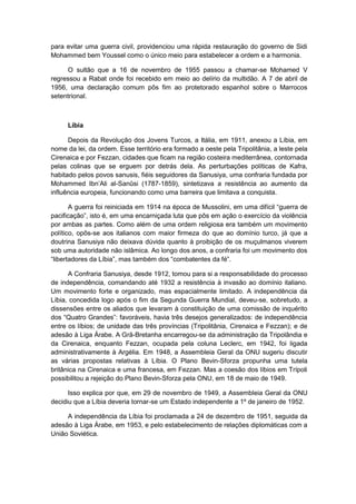 para evitar uma guerra civil, providenciou uma rápida restauração do governo de Sidi
Mohammed bem Youssel como o único meio para estabelecer a ordem e a harmonia.
O sultão que a 16 de novembro de 1955 passou a chamar-se Mohamed V
regressou a Rabat onde foi recebido em meio ao delírio da multidão. A 7 de abril de
1956, uma declaração comum pôs fim ao protetorado espanhol sobre o Marrocos
setentrional.
Líbia
Depois da Revolução dos Jovens Turcos, a Itália, em 1911, anexou a Líbia, em
nome da lei, da ordem. Esse território era formado a oeste pela Tripolitânia, a leste pela
Cirenaica e por Fezzan, cidades que ficam na região costeira mediterrânea, contornada
pelas colinas que se erguem por detrás dela. As perturbações políticas de Kafra,
habitado pelos povos sanusis, fiéis seguidores da Sanusiya, uma confraria fundada por
Mohammed Ibn‟Ali al-Sanûsi (1787-1859), sintetizava a resistência ao aumento da
influência europeia, funcionando como uma barreira que limitava a conquista.
A guerra foi reiniciada em 1914 na época de Mussolini, em uma difìcil “guerra de
pacificação”, isto é, em uma encarniçada luta que pôs em ação o exercìcio da violência
por ambas as partes. Como além de uma ordem religiosa era também um movimento
político, opôs-se aos italianos com maior firmeza do que ao domínio turco, já que a
doutrina Sanusiya não deixava dúvida quanto à proibição de os muçulmanos viverem
sob uma autoridade não islâmica. Ao longo dos anos, a confraria foi um movimento dos
“libertadores da Lìbia”, mas também dos “combatentes da fé”.
A Confraria Sanusiya, desde 1912, tomou para si a responsabilidade do processo
de independência, comandando até 1932 a resistência à invasão ao domínio italiano.
Um movimento forte e organizado, mas espacialmente limitado. A independência da
Líbia, concedida logo após o fim da Segunda Guerra Mundial, deveu-se, sobretudo, a
dissensões entre os aliados que levaram à constituição de uma comissão de inquérito
dos “Quatro Grandes”: favoráveis, havia três desejos generalizados: de independência
entre os líbios; de unidade das três províncias (Tripolitânia, Cirenaica e Fezzan); e de
adesão à Liga Árabe. A Grã-Bretanha encarregou-se da administração da Tripolândia e
da Cirenaica, enquanto Fezzan, ocupada pela coluna Leclerc, em 1942, foi ligada
administrativamente à Argélia. Em 1948, a Assembleia Geral da ONU sugeriu discutir
as várias propostas relativas à Líbia. O Plano Bevin-Sforza propunha uma tutela
britânica na Cirenaica e uma francesa, em Fezzan. Mas a coesão dos líbios em Trípoli
possibilitou a rejeição do Plano Bevin-Sforza pela ONU, em 18 de maio de 1949.
Isso explica por que, em 29 de novembro de 1949, a Assembleia Geral da ONU
decidiu que a Líbia deveria tornar-se um Estado independente a 1º de janeiro de 1952.
A independência da Líbia foi proclamada a 24 de dezembro de 1951, seguida da
adesão à Liga Árabe, em 1953, e pelo estabelecimento de relações diplomáticas com a
União Soviética.
 