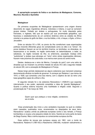 A apropriação europeia do Índico e os destinos de Madagascar, Comores,
Maurício, Reunião e Sychelles
Madagáscar
Os primeiros ocupantes de Madagáscar apresentavam uma origem diversa
decorrente de vagas migratórias africana, indonésia e indiana, à qual se somaram
grupos árabes. Visitada por árabes e portugueses, foi muito disputada pelos
franceses, e ingleses, fato que se explica por sua proximidade geográfica, que
favoreceu o estabelecimento de um comércio dinâmico entre as cidades da África
oriental e os países do golfo de Áden, o sul da Arábia, o Irã, o Iraque, o Egito, a Síria e
Jerusalém.
Entre os séculos XV e XIX, os povos da ilha constituíram suas organizações
políticas incluindo diferentes graus de complexidade como os clãs e os “reinos”. Os
povos betsileus ficavam ao sul do território Imerina; os tsimihetys, os sihanakas, os
bezanozanos e os tanalas, na região centro-leste; os betsimisakaras, a leste; os
sakalavas, na região noroeste da ilha; os antemoros, população mestiça entre
“autóctones” e árabes (que abrangia um “reino” entre várias organizações clânicas),
ficavam mais próximos da costa leste; e os merina eram povos do centro-norte.
Destes, destacou-se o reino de Merina, (“coração do paìs”) com uma série de
dinastias que se iniciaram na primeira metade do século XV,l até a segunda metade
do século XIX, com a anexação de Madagáscar à França.
Nesse longo período destacaram-se alguns soberanos que marcaram presença
demonstrando eficácia na tarefa de governar. A começar por Radama I, que reinou de
1810, a 1828, que comandou uma luta interna, com o objetivo de dar ao reino uma
base geográfica capaz de unificar a ilha.
O segundo reinado foi o da soberana Ranavalona I (1828-61) que expandiu
internamente o seu poder, aspirando consolidar a ideia da “grande Madagáscar”.
Quanto à política externa impunha uma hostilidade à religião cristã. Segundo a
proclamação de 1º de março de 1835:
Quem quer que pratique a nova religião, condená-lo-
eis à morte.
Essa proclamação deu início a uma verdadeira inquisição na qual os cristãos
eram cassados, queimados vivos, envenenados ou despojados de seus bens.
Ranavalona I acabou unindo as potências europeias contra o seu reinado, a França
bombardeou e ocupou uma pequena cidade do reino, fixando-se numa parte da bacia
de Diego Suarez. Mas a rainha expulsou os comerciantes europeus da ilha.
Essa política de recusa aos europeus cessou em 1861, com a morte de
Ranavalona. Radama II (1861-63) e Rasoherina (1863-68), mudaram radicalmente a
 