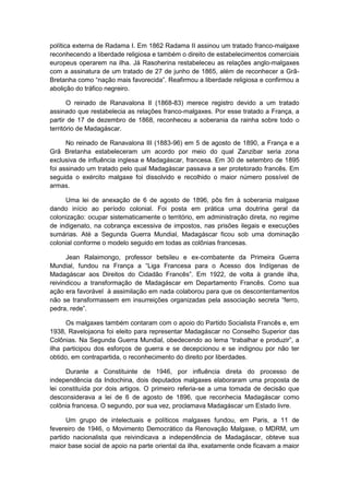política externa de Radama I. Em 1862 Radama II assinou um tratado franco-malgaxe
reconhecendo a liberdade religiosa e também o direito de estabelecimentos comerciais
europeus operarem na ilha. Já Rasoherina restabeleceu as relações anglo-malgaxes
com a assinatura de um tratado de 27 de junho de 1865, além de reconhecer a Grã-
Bretanha como “nação mais favorecida”. Reafirmou a liberdade religiosa e confirmou a
abolição do tráfico negreiro.
O reinado de Ranavalona II (1868-83) merece registro devido a um tratado
assinado que restabelecia as relações franco-malgaxes. Por esse tratado a França, a
partir de 17 de dezembro de 1868, reconheceu a soberania da rainha sobre todo o
território de Madagáscar.
No reinado de Ranavalona III (1883-96) em 5 de agosto de 1890, a França e a
Grã Bretanha estabeleceram um acordo por meio do qual Zanzibar seria zona
exclusiva de influência inglesa e Madagáscar, francesa. Em 30 de setembro de 1895
foi assinado um tratado pelo qual Madagáscar passava a ser protetorado francês. Em
seguida o exército malgaxe foi dissolvido e recolhido o maior número possível de
armas.
Uma lei de anexação de 6 de agosto de 1896, pôs fim à soberania malgaxe
dando início ao período colonial. Foi posta em prática uma doutrina geral da
colonização: ocupar sistematicamente o território, em administração direta, no regime
de indigenato, na cobrança excessiva de impostos, nas prisões ilegais e execuções
sumárias. Até a Segunda Guerra Mundial, Madagáscar ficou sob uma dominação
colonial conforme o modelo seguido em todas as colônias francesas.
Jean Ralaimongo, professor betsileu e ex-combatente da Primeira Guerra
Mundial, fundou na França a “Liga Francesa para o Acesso dos Indígenas de
Madagáscar aos Direitos do Cidadão Francês”. Em 1922, de volta à grande ilha,
reivindicou a transformação de Madagáscar em Departamento Francês. Como sua
ação era favorável à assimilação em nada colaborou para que os descontentamentos
não se transformassem em insurreições organizadas pela associação secreta “ferro,
pedra, rede”.
Os malgaxes também contaram com o apoio do Partido Socialista Francês e, em
1938, Ravelojaona foi eleito para representar Madagáscar no Conselho Superior das
Colônias. Na Segunda Guerra Mundial, obedecendo ao lema “trabalhar e produzir”, a
ilha participou dos esforços de guerra e se decepcionou e se indignou por não ter
obtido, em contrapartida, o reconhecimento do direito por liberdades.
Durante a Constituinte de 1946, por influência direta do processo de
independência da Indochina, dois deputados malgaxes elaboraram uma proposta de
lei constituída por dois artigos. O primeiro referia-se a uma tomada de decisão que
desconsiderava a lei de 6 de agosto de 1896, que reconhecia Madagáscar como
colônia francesa. O segundo, por sua vez, proclamava Madagáscar um Estado livre.
Um grupo de intelectuais e políticos malgaxes fundou, em Paris, a 11 de
fevereiro de 1946, o Movimento Democrático da Renovação Malgaxe, o MDRM, um
partido nacionalista que reivindicava a independência de Madagáscar, obteve sua
maior base social de apoio na parte oriental da ilha, exatamente onde ficavam a maior
 