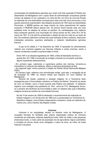 concentração de trabalhadores agrícolas que viviam sob forte opressão.O Partido dos
Deserdados de Madagáscar com o apoio tácito da administração conquistava grande
número de adeptos no sul, sudoeste e no norte da ilha, em torno de uma luta focada
na obtenção de uma assembleia municipal para cada uma das cinco províncias e uma
grande autonomia orçamentária. Nas eleições de janeiro de 1947 para as Assembleias
Provinciais, o MDRM ganhou por larga maioria de votos preenchendo 64 lugares
enquanto o PADESM obteve apenas oito. Os ânimos foram ficando cada vez mais
exaltados entre os adeptos de ambos os partidos. As manifestações com violência
física acabaram gerando uma insurreição em vários pontos da ilha, entre 29 e 30 de
março de 1947. A 2 de abril foi proclamado o estado de sítio em mais de um sexto da
ilha. Os revoltosos obtiveram controle das duas estradas de ferro costeiras, destruíram
instalações portuárias, queimara plantações e mataram trabalhadores agrícolas
brancos.
A paz só foi obtida a 1º de dezembro de 1948. A repressão foi extremamente
violenta com inúmeros julgados por tribunais militares e cortes criminais, sendo a
maioria condenada à prisão e quarenta deles à morte.
Entre 1947 e as eleições legislativas de 1956, a falta de liberdades dominou a
grande ilha. Em 1956 a introdução do sufrágio universal na Lei-quadro acarretou
alguns importantes deslocamentos:
– Em primeiro lugar, subtraindo a supremacia política dos merinas, tornando-os
minoritários no conjunto dos eleitores, alterou a estrutura etnopolítica da ilha;
– Em segundo lugar, tornou possível a criação do Partido Social Democrata Malgaxe
(PSD);
– Em terceiro lugar, reiterava uma reivindicação antiga, qual seja, a revogação da lei
de anexação de 1896, ao mesmo tempo que requeria um novo estatuto da
Madagascar.
General De Gaulle, avaliando a situação malgaxe, foi a Tananarive fazer
propaganda para a Comunidade e declarou no Palácio da Rainha: “Amanhã vós sereis
de novo um Estado, como o foram quando este Palácio era habitado”. O plebiscito
registrou uma vantagem dos partidários do “Sim”, cerca de 77%. Madagascar tornou-
se o primeiro dos territórios da Comunidade a obter um estatuto pelo qual a República
malgaxe tornava-as membro da comunidade francesa.
No dia 15 de outubro de 1958 foi declarado o reconhecimento da instituição do
Estado malgaxe e, em 29 de junho de 1960 com a proclamação em Tananarive da
República malgaxe, como Estado independente e soberano, aceito em setembro do
mesmo ano, como membro das Nações Unidas.
Comores
Comores é um arquipélago situado no extremo norte de Madagascar. A
ocupação francesa foi facilitada pela própria organização política de Comores
constituída de sultanatos, sistemas despóticos locais. Além do sultão e das pequenas
aristocracia locais, a maior parte da população era de agricultores negros submetidos
à condição de servos, tendo como obrigação o cultivo do arroz, do milho, de frutas
tropicais e da pesca.
 