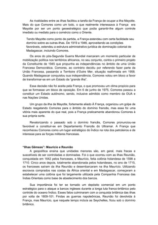 As rivalidades entre as ilhas facilitou a tarefa da França de ocupar a ilha Mayotte.
Mais do que Comores como um todo, o que realmente interessava à França era
Mayotte por ser um ponto geoestratégico que podia garantir-lhe algum controle
imediato ou mediato para o comércio como o Oriente.
Tendo Mayotte como ponto de partida, a França estendeu com certa facilidade seu
domínio sobre as outras ilhas. De 1919 a 1946, aproveitando as condições
favoráveis, estendeu a estrutura administrativo-jurídica de dominação colonial de
Madagascar, incluindo Comores.
Os anos do pós-Segunda Guerra Mundial marcaram um momento particular de
mobilização política nos territórios africanos, no seu conjunto, contra o primeiro projeto
da Constituinte de 1945 que propunha as independências no âmbito de uma União
Francesa Democrática. Comores, ao contrário decidiu por referendo fazer parte da
União Francesa, passando a Territoire d‟Outre Mer, situação reafirmada em 1958.
Quando Madagascar conquistou sua independência, Comores votou em bloco a favor
de transformar-se em um Estado da “grande ilha”.
Essa decisão não foi aceita pela França, o que promoveu um clima propício para
que se formasse um bloco de oposição. Em 6 de junho de 1975, Comores passou a
constituir um Estado autônomo, sendo, inclusive admitido como membro da OUA e
nas Nações Unidas.
Um grupo da ilha de Mayotte, fortemente aliado À França, organizou um golpe de
Estado resgatando Comores para o âmbito do domínio francês, mas essa foi uma
vitória mais aparente do que real, pois a França praticamente abandonou Comores à
sua própria sorte.
Revalorizando o passado sob o domínio francês, Comores pronunciou-se
favorável a constituir-se em Departamento Francês do Ultramar. A França que
reconheceu Comores como um lugar estratégico do Índico na rota dos petroleiros e de
interesse para as forças militares francesas.
“Ilhas Gêmeas”: Maurício e Reunião
A geopolítica ensina que unidades menores são, em geral, mais fracas e
suscetíveis de ser controladas e dominadas. Foi o que ocorreu com as ilhas Reunião,
conquistada em 1642 pelos franceses, e Maurício, feita colônia holandesa de 1598 a
1710. Cinco anos depois, totalmente abandonada pelos holandeses, no ano de 1715,
os franceses saíram da ilha Reunião e desembarcaram na ilha Maurício. Utilizando
escravos comprados nas costas da África oriental e em Madagascar, começaram a
estabelecer uma colônia que foi largamente utilizada pela Companhia Francesa das
Índias Orientais como base de abastecimento dos barcos.
Sua importância foi ter se tornado um depósito comercial em um ponto
estratégico para o ataque a barcos ingleses durante a longa luta franco-britânico pelo
controle do oceano Índico. Esses fatos culminaram com a conquista britânica das ilhas
por volta de 1809-101. Findas as guerras napoleônicas, Reunião foi devolvida à
França, mas Maurício, que naquele tempo incluía as Seychelles, ficou sob o domínio
britânico.
 