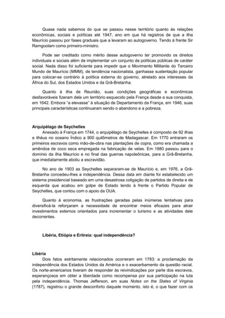 Quase nada sabemos do que se passou nesse território quanto às relações
econômicas, sociais e políticas até 1947, ano em que há registros de que a ilha
Maurício passou por fases graduais que a levaram ao autogoverno. Tendo à frente Sir
Ramgoolam como primeiro-ministro.
Pode ser creditado como mérito desse autogoverno ter promovido os direitos
individuais e sociais além de implementar um conjunto de políticas públicas de caráter
social. Nada disso foi suficiente para impedir que o Movimento Militante do Terceiro
Mundo de Maurício (MMM), de tendência nacionalista, ganhasse sustentação popular
para colocar-se contrário à política externa do governo, atrelado aos interesses da
África do Sul, dos Estados Unidos e da Grã-Bretanha.
Quanto à ilha de Reunião, suas condições geográficas e econômicas
desfavoráveis fizeram dela um território esquecido pela França desde a sua conquista,
em 1642. Embora “a elevasse” à situação de Departamento da França, em 1946, suas
principais características continuaram sendo o abandono e a pobreza.
Arquipélago de Seychelles
Anexado à França em 1744, o arquipélago de Seychelles é composto de 92 ilhas
e ilhéus no oceano Índico a 900 quilômetros de Madagascar. Em 1770 entraram os
primeiros escravos como mão-de-obra nas plantações de copra, como era chamada a
amêndoa de coco seca empregada na fabricação de velas. Em 1880 passou para o
domínio da ilha Maurício e no final das guerras napoleônicas, para a Grã-Bretanha,
que imediatamente aboliu a escravidão.
No ano de 1903 as Seychelles separaram-se de Maurício e, em 1976, a Grã-
Bretanha concedeu-lhes a independência. Dessa data em diante foi estabelecido um
sistema presidencial baseado em uma desastrosa coligação de partidos de direita e de
esquerda que acabou em golpe de Estado tendo à frente o Partido Popular de
Seychelles, que contou com o apoio da OUA.
Quanto à economia, as frustrações geradas pelas inúmeras tentativas para
diversificá-la reforçaram a necessidade de encontrar meios eficazes para atrair
investimentos externos orientados para incrementar o turismo e as atividades dele
decorrentes.
Libéria, Etiópia e Eritreia: qual independência?
Libéria
Dois fatos estritamente relacionados ocorreram em 1783: a proclamação da
independência dos Estados Unidos da América e o exacerbamento da questão racial.
Os norte-americanos tiveram de responder às reivindicações por parte dos escravos,
esperançosos em obter a liberdade como recompensa por sua participação na luta
pela independência. Thomas Jefferson, em suas Notes on the States of Virginia
(1787), registrou o grande desconforto daquele momento, isto é, o que fazer com os
 