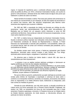 negros. A resposta foi repatriá-los para o continente africano quase sete décadas
antes da partilha da África, em 1816, a American Colonization Society, com auxílio do
governo norte-americano, obtivesse terras dos chefes locais de alguns dos povos que
habitavam a Libéria da costa e do interior.
Nesse território foi fundada a Libéria. Para esse país partiram afro-americanos na
sua maioria por convencimento ou por ameaças, ao lado dos fugidos da escravatura e
do racismo dos brancos, além dos africanos recapturados pela Marinha norte-
americana dos negreiros que cruzavam o Atlântico.
De 1822 até 1865, a população da Libéria era formada por milhões de afro-
americanos, sendo que aproximadamente 400 deles eram afro-antilhanos de
Barbados que se fixaram em um pequeno centro interiorano a cerca de 200
quilômetros de Monróvia. Havia ainda por volta de 5 mil escravos recapturados, na sua
maior parte originários do Congo.
Em 1847, a Libéria tornou-se independente da American Colonization Society.
Quanto à estrutura política inspirada nas instituições norte-americanas. Contava com
um Parlamento constituído de Câmara de Representantes e Senado. O Poder
Executivo era representado e exercido pelo presidente e vice-presidente, eleitos por
um período bianual, além de contar com ministros nomeados pelo presidente, com a
concordância do Senado.
As divisões sociais eram muito graves e faziam-se representar pelo Partido
Republicano, dominado pelos colonos mulatos e pelo Partido dos True Whigs,
dominado pelos colonos negros, congoleses e “autóctones” instruìdos.
Se olharmos para a história da Libéria desde o século XIX, são duas as
características que mais impressionam:
– a primeira é que as regiões centrais detinham privilégios e dominavam as
regiões periféricas por meio de uma relações clientelísticas.
– a segunda refere-se à divisão entre os Americo-liberianos e os povos locais,
por suas diferenças culturais bastante significativas. Alcançar o estágio de “assimilado”
permitiria aos povos africanos locais obter os mesmos direitos dos colonos.
A partir de 1875 foi permitido, em particular aos africanos originários da região
litorânea, ocupar cadeiras no Parlamento.
No que se refere ao governo, praticamente sua ação restringia-se aumentar suas
rendas pelos direitos de importação e exportação e cobrança de taxas sobre o
comércio e os transportes marítimos. Aumentou os impostos, provocando uma aliança
entre os negociantes e os chefes africanos locais, tradicionais ou designados, para
lutar contras as medidas do governo.
Somada às suas deficiências, que não eram poucas, a situação econômica da
Libéria piorou de forma acentuada com a Primeira Guerra Mundial. Fragilizada, ela
aceitou, em 1930, um empréstimo em troca de uma concessão para que o truste
americano Firestone explorasse a borracha. A Firestone tornou-se um Estado dentro
do Estado liberiano explorando, de modo abusivo, a mão-de-obra africana, em
particular do interior do território.
 