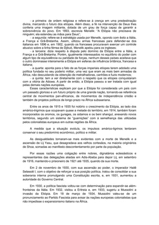 – a primeira: de ordem religiosa e refere-se à crença em uma predestinação
divina, marcando o futuro dos etíopes. Além disso, a fé na intervenção de Deus lhes
conferia uma imagem militante, dotada de um grau de força capaz de garantir a
sobrevivência do povo. Em 1893, escrevia Menelik: “A Etiópia não precisava de
ninguém; ela estendeu as mãos para Deus”;
– a segunda: refere-se à estratégia usada por Menelik, opondo com êxito a Itália,
a França e Grã-Bretanha. Assim, utilizou armas francesas para defender-se dos
italianos em 1896 e, em 1902, quando os franceses procuravam exercer um controle
abusivo sobre a linha férrea de Djibuti, Menelik apelou para os ingleses;
– a terceira: dizia respeito à disputa pelo domínio da Etiópia entre a Itália, a
França e a Grã-Bretanha. Porém, igualmente interessados no equilíbrio do poder com
algum tipo de equivalência ou paridade de forças, nenhum desses países aceitava que
o outro dominasse inteiramente a Etiópia em esferas de influência britânica, francesa e
italiana;
– a quarta: aponta para o fato de as forças imperiais etíopes terem adotado uma
política fundada no seu poderio militar, uma vez que eram as mais bem armadas da
África, não descuidando da obtenção de metralhadoras, canhões e fuzis modernos;
– a quinta: tem a ver diretamente com o respeito que os etíopes conquistaram
com a vitória de Adowa. A partir de então, a Etiópia passou a ser tratada com igual
pelas demais nações europeias.
Essas características explicam por que a Etiópia foi considerada um país com
um passado glorioso e um futuro próprio de uma grande nação, tornando-se referência
central de movimentos pan-africanos, de movimentos de independência cristão e
também de projetos políticos de longo prazo na África subsaariana.
Entre os anos de 1915 e 1935 foi notório o crescimento da Etiópia, ao lado dos
amárico-trigrinos que ocupavam quase a metade do território, em 1914, também foram
incorporados os oromos, os gurages, os sidamos e os beni shangul, anexando novos
territórios, segundo um sistema de “guarnições” com à semelhança das utilizadas
pelos colonialistas europeus em outras regiões da África.
A medida que a situação evoluía, os impulsos amárico-tigrinos tentaram
conservar o seu predomínio econômico, político e militar.
As desigualdades tornaram-se mais evidentes com a morte de Menelik e a
ascensão de Lij Yasu, que desagradava aos velhos cortesãos, na maioria originários
de Shoa, somadas ao manifesto descontentamento por parte da população.
Por essas razões uma coligação entre nobres, dignatários eclesiásticos e
representantes das delegações aliadas em Adis-Abeba para depor Lij, em setembro
de 1916, mantendo-o prisioneiro de 1921 até 1935, quando da sua morte.
Em 2 de novembro de 1930, com sua ascensão ao poder, o imperador Hailê
Selassiê I, com o objetivo de reforçar a sua posição política, tratou de consolidar a sua
soberania interna promulgando uma Constituição escrita, e, em 1931, aumentou a
autoridade do Governo Central.
Em 1930, a política fascista voltou-se com determinação para expandir-se além-
fronteiras da Itália. Em 1932, visitou a Eritreia e, em 1933, sugeriu a Mussolini a
invasão da Etiópia. Em 18 de março de 1934, Mussolini valeu-se de um
pronunciamento ao Partido Fascista para avisar às nações europeias colonialistas que
não impedisse o expansionismo italiano na África.
 