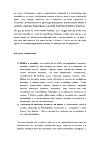 As novas interpretações sobre a aprendizagem conceitual e a importâncias das
interferências sociais e culturais nesse processo erigiram o aluno e seu conhecimento
prévio como condição necessária para a construção de novos significados e
esquemas. Como consequência, a psicologia social passou a contribuir para reflexão a
cerca das sequências de aprendizagens, partindo do conhecimento prévio dos alunos.
No que se refere ao conhecimento histórico, essa posição torna-se ainda mais
relevante, levando em conta as experiências históricas vividas pelos alunos e as
apresentações da História apresentada pela mídia – cinema e televisão em particular -
por parte das crianças e dos jovens em seu cotidiano. A História escolar não pode
ignorar os conceitos espontâneos formados por intermédio de tais experiências.
Conceitos fundamentais
a) História e conceitos: no exercício do seu oficio, os historiadores empregam
conceitos específicos especialmente produzidos para a compreensão de
determinado período histórico. Segundo alguns historiadores existem as
noções históricas singulares, tais como renascimento, mercantilismo,
descobrimento da América, feudos medievais, cruzadas, república velha.
Muitos dos conceitos criados pelos historiadores tornaram-se verdadeiras
entidades a designar povos, grupos sócias, sociedades, nações: “povos
bárbaros”, bandeirantes, colonato, donatários das capitanias, patriciado
romano, democracia ateniense, mercadores. Esse conceito tem sido
consolidado pela comunidade de historiadores e são delimitados no tempo e no
espaço. A história escolar utiliza essas noções e conceitos com bastante
familiaridade, a ponto de acabarem por designar conteúdos programáticos e
constituírem capítulos de livros didáticos.
b) Apreensão de conceitos históricos na escola: o conhecimento histórico
escolar, comparado ao historiográfico, informações e – acrescenta o autor
francês Henri Moniote – valores, especialmente os cívicos, que se relacionam à
formação da cidadania.
As especificidades dos conceitos históricos, a ser apreendidos no processo de
escolarização, têm conotações próprias de formação intelectual e valorativa, e a
precisão conceitual torna-se fundamental para evitar deformações ideológicas. A
 