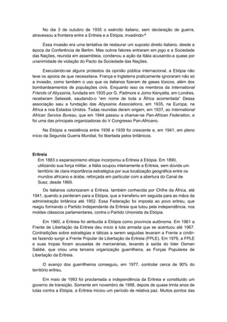 No dia 3 de outubro de 1935 o exército italiano, sem declaração de guerra,
atravessou a fronteira entre a Eritreia e a Etiópia, invadindo-ª
Essa invasão era uma tentativa de restaurar um suposto direito italiano, desde a
época da Conferência de Berlim. Mas outros fatores entraram em jogo e a Sociedade
das Nações, reunida em assembleia, condenou a ação da Itália acusando-a quase por
unanimidade de violação do Pacto da Sociedade das Nações.
Executando-se alguns protestos da opinião pública internacional, a Etiópia não
teve os apoios de que necessitava. França e Inglaterra praticamente ignoraram não só
a invasão, como também o uso que os italianos fizeram de gases tóxicos, além dos
bombardeamentos de populações civis. Enquanto isso os membros da International
Friends of Abyssinia, fundada em 1935 por G. Padmore e Jomo Kenyatta, em Londres,
receberam Selassiê, saudando-o “em nome de toda a África acorrentada” Dessa
associação saiu a fundação das Abyssinia Associations, em 1935, na Europa, na
África e nos Estados Unidos. Todas reunidas deram origem, em 1937, ao International
African Service Bureau, que em 1944 passou a chamar-se Pan-African Federation, e
foi uma das principais organizadoras do V Congresso Pan-Africano.
Na Etiópia a resistência entre 1936 e 1939 foi crescente e, em 1941, em pleno
início da Segunda Guerra Mundial, foi libertada pelos britânicos.
Eritreia
Em 1883 o expansionismo etíope incorporou a Eritreia à Etiópia. Em 1890,
utilizando sua força militar, a Itália ocupou inteiramente a Eritreia, sem dúvida um
território de clara importância estratégica por sua localização geográfica entre os
mundos africano e árabe, reforçada em particular com a abertura do Canal de
Suez, desde 1869.
Os italianos colonizaram a Eritreia, também conhecida por Chifre da África, até
1941, quando a perderam para a Etiópia, que a transferiu em seguida para as mãos da
administração britânica até 1952. Essa Federação foi imposta ao povo eritreu, que
reagiu formando o Partido Independente da Eritreia que lutou pela independência, nos
moldes clássicos parlamentares, contra o Partido Unionista da Etiópia.
Em 1960, a Eritreia foi atribuída à Etiópia como província autônoma. Em 1961 a
Frente de Libertação da Eritreia deu início à luta armada que se acentuou até 1967.
Contradições sobre estratégias e táticas a serem seguidas levaram a Frente a cindir-
se fazendo surgir a Frente Popular de Libertação da Eritreia (FPLE). Em 1976, a FPLE
e suas tropas foram acusadas de mercenárias, levando à saída do líder Osman
Sabbé, que criou uma terceira organização guerrilheira, as Forças Populares de
Libertação da Eritreia.
O avanço dos guerrilheiros conseguiu, em 1977, controlar cerca de 90% do
território eritreu.
Em maio de 1993 foi proclamada a independência da Eritreia e constituído um
governo de transição. Somente em novembro de 1998, depois de quase trinta anos de
lutas contra a Etiópia, a Eritreia iniciou um período de relativa paz. Muitos pontos das
 