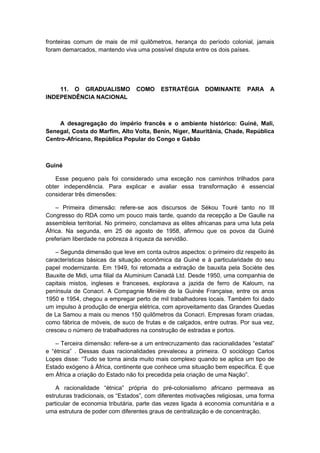 fronteiras comum de mais de mil quilômetros, herança do período colonial, jamais
foram demarcados, mantendo viva uma possível disputa entre os dois países.
11. O GRADUALISMO COMO ESTRATÉGIA DOMINANTE PARA A
INDEPENDÊNCIA NACIONAL
A desagregação do império francês e o ambiente histórico: Guiné, Mali,
Senegal, Costa do Marfim, Alto Volta, Benin, Níger, Mauritânia, Chade, República
Centro-Africano, República Popular do Congo e Gabão
Guiné
Esse pequeno país foi considerado uma exceção nos caminhos trilhados para
obter independência. Para explicar e avaliar essa transformação é essencial
considerar três dimensões:
– Primeira dimensão: refere-se aos discursos de Sékou Touré tanto no III
Congresso do RDA como um pouco mais tarde, quando da recepção a De Gaulle na
assembleia territorial. No primeiro, conclamava as elites africanas para uma luta pela
África. Na segunda, em 25 de agosto de 1958, afirmou que os povos da Guiné
preferiam liberdade na pobreza à riqueza da servidão.
– Segunda dimensão que leve em conta outros aspectos: o primeiro diz respeito às
características básicas da situação econômica da Guiné e à particularidade do seu
papel modernizante. Em 1949, foi retomada a extração de bauxita pela Sociète des
Bauxite de Midi, uma filial da Aluminium Canadá Ltd. Desde 1950, uma companhia de
capitais mistos, ingleses e franceses, explorava a jazida de ferro de Kaloum, na
península de Conacri. A Compagnie Minière de la Guinée Française, entre os anos
1950 e 1954, chegou a empregar perto de mil trabalhadores locais. Também foi dado
um impulso à produção de energia elétrica, com aproveitamento das Grandes Quedas
de La Samou a mais ou menos 150 quilômetros da Conacri. Empresas foram criadas,
como fábrica de móveis, de suco de frutas e de calçados, entre outras. Por sua vez,
cresceu o número de trabalhadores na construção de estradas e portos.
– Terceira dimensão: refere-se a um entrecruzamento das racionalidades “estatal”
e “étnica” . Dessas duas racionalidades prevaleceu a primeira. O sociólogo Carlos
Lopes disse: “Tudo se torna ainda muito mais complexo quando se aplica um tipo de
Estado exógeno à África, continente que conhece uma situação bem específica. É que
em África a criação do Estado não foi precedida pela criação de uma Nação”.
A racionalidade “étnica” própria do pré-colonialismo africano permeava as
estruturas tradicionais, os “Estados”, com diferentes motivações religiosas, uma forma
particular de economia tributária, parte das vezes ligada à economia comunitária e a
uma estrutura de poder com diferentes graus de centralização e de concentração.
 