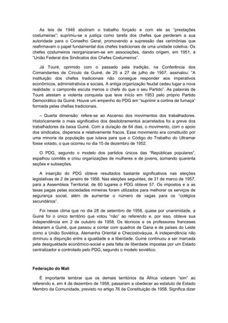 As leis de 1946 aboliram o trabalho forçado e com ele as “prestações
costumeiras”; suprimiu-se a justiça como tarefa dos chefes que perderam a sua
autoridade para o Conselho Geral, promovendo a supressão das cerimônias que
reafirmavam o papel fundamental dos chefes tradicionais de uma unidade coletiva. Os
chefes costumeiros reorganizaram-se em associações, dando origem, em 1951, à
“União Federal dos Sindicatos dos Chefes Costumeiros”.
Já Touré, oprimido com o passado pela tradição, na Conferência dos
Comandantes de Cìrculo da Guiné, de 25 a 27 de julho de 1957, assinalou: “A
instituição dos chefes tradicionais não consegue responder aos imperativos
econômicos, administrativos e sociais. A antiga organização feudal cedeu lugar a nova
realidade: o camponês escuta menos o chefe do que o seu Partido”. As palavras de
Touré atestam a violenta conquista que teve início em 1953 pelo próprio Partido
Democrático da Guiné. Houve um empenho do PDG em “suprimir a cortina de fumaça”
formada pelas chefias tradicionais.
– Quarta dimensão: refere-se ao Ascenso dos movimentos dos trabalhadores.
Historicamente o mais significativo dos desdobramentos acarretados foi a greve dos
trabalhadores da baixa Guiné. Com a duração de 64 dias, o movimento, com o apoio
dos sindicatos, dispersos e relativamente fracos. Esse movimento era constituído por
uma minoria da população que lutava para que o Código do Trabalho do Ultramar
fosse votado, o que ocorreu no dia 15 de dezembro de 1952.
O PDG, segundo o modelo dos partidos únicos das “Repúblicas populares”,
espalhou comitês e criou organizações de mulheres e de jovens, somando quarenta
seções e subseções.
A inserção do PDG obteve resultados bastante significativos nas eleições
legislativas de 2 de janeiro de 1956. Nas eleições seguintes, de 31 de marco de 1957,
para a Assembleia Territorial, de 60 lugares o PDG obteve 57. Os impostos e a as
taxas pagas pelas sociedades mineiras foram utilizados para melhorar os serviços de
segurança social, além de aumentar o número de vagas para os “colégios
secundários”.
Foi nesse clima que no dia 28 de setembro de 1958, quase por unanimidade, a
Guiné foi o único território que votou “não” ao referendo e, por isso, obteve sua
independência em 2 de outubro de 1958. Os técnicos e os professores franceses
deixaram a Guiné, que passou a contar com quadros de Gana e de países do Leste
como a União Soviética, Alemanha Oriental e Checoslováquia. A independência não
diminuiu a disjunção entre a igualdade e a liberdade. Guiné continuou a ser marcada
pela desigualdade econômico-social e pela falta de liberdade impostas por um Estado
centralizador e controlado pelo PDG, segundo o modelo soviético.
Federação do Mali
É importante lembrar que os demais territórios da África votaram “sim” ao
referendo e, em 4 de dezembro de 1958, passaram a obedecer ao estatuto de Estado
Membro da Comunidade, previsto no artigo 76 da Constituição de 1958. Significa dizer
 