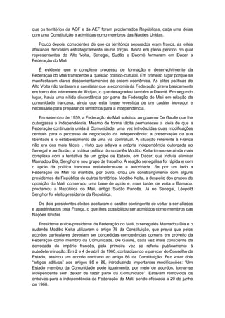 que os territórios da AOF e da AEF foram proclamados Repúblicas, cada uma delas
com uma Constituição e admitidas como membros das Nações Unidas.
Pouco depois, conscientes de que os territórios separados eram fracos, as elites
africanas decidiram estrategicamente reunir forças. Ainda em pleno período no qual
representantes do Alto Volta, Senegal, Sudão e Daomé formaram em Dacar a
Federação do Mali.
É evidente que o complexo processo de formação e desenvolvimento da
Federação do Mali transcende a questão político-cultural. Em primeiro lugar porque se
manifestaram claros descontentamentos de ordem econômica. As elites políticas do
Alto Volta não tardaram a constatar que a economia da Federação girava basicamente
em torno dos interesses de Abdjan, o que desagradou também a Daomé. Em segundo
lugar, havia uma nítida discordância por parte da Federação do Mali em relação da
comunidade francesa, ainda que esta fosse revestida de um caráter inovador e
necessário para preparar os territórios para a independência.
Em setembro de 1959, a Federação do Mali solicitou ao governo De Gaulle que lhe
outorgasse a independência. Mesmo de forma tácita permaneceu a ideia de que a
Federação continuaria unida à Comunidade, uma vez introduzidas duas modificações
centrais para o processo de negociação da independência: a preservação da sua
liberdade e o estabelecimento de uma via contratual. A situação referente à Franca
não era das mais fáceis , visto que adiava a própria independência outorgada ao
Senegal e ao Sudão, a prática política do sudanês Modibo Keita tornou-se ainda mais
complexa com a tentativa de um golpe de Estado, em Dacar, que incluía eliminar
Mamadou Dia, Senghor e seu grupo de trabalho. A reação senegalisa foi rápida e com
o apoio da política francesa restabeleceu-se a autoridade. Se por um lado a
Federação do Mali foi mantida, por outro, criou um constrangimento com alguns
presidentes da República de outros territórios. Modibo Keita, a despeito dos grupos de
oposição do Mali, conservou uma base de apoio e, mais tarde, de volta a Bamaco,
proclamou a República do Mali, antigo Sudão francês. Já no Senegal, Léopold
Senghor foi eleito presidente da República.
Os dois presidentes eleitos aceitaram o caráter contingente de voltar a ser aliados
e apadrinhados pela França, o que lhes possibilitou ser admitidos como membros das
Nações Unidas.
Presidente e vice-presidente da Federação do Mali, o senegalês Mamadou Dia e o
sudanês Modibo Keita utilizaram o artigo 78 da Constituição, que previa que pelos
acordos particulares deveriam ser concedidas competências comuns em proveito da
Federação como membro da Comunidade. De Gaulle, cada vez mais consciente da
derrocada do império francês, pela primeira vez se referiu publicamente à
autodeterminação. Em 2 e 4 de abril de 1960, contradizendo o parecer do Conselho de
Estado, assinou um acordo contrário ao artigo 86 da Constituição. Fez votar dois
“artigos aditivos” aos artigos 85 e 86, introduzindo importantes modificações: “Um
Estado membro da Comunidade pode igualmente, por meio de acordos, tornar-se
independente sem deixar de fazer parte da Comunidade”. Estavam removidos os
entraves para a independência da Federação do Mali, sendo efetuada a 20 de junho
de 1960.
 