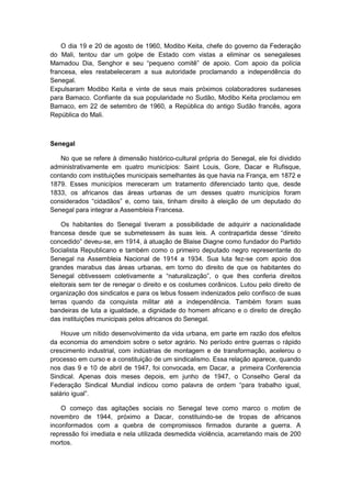 O dia 19 e 20 de agosto de 1960, Modibo Keita, chefe do governo da Federação
do Mali, tentou dar um golpe de Estado com vistas a eliminar os senegaleses
Mamadou Dia, Senghor e seu “pequeno comitê” de apoio. Com apoio da polìcia
francesa, eles restabeleceram a sua autoridade proclamando a independência do
Senegal.
Expulsaram Modibo Keita e vinte de seus mais próximos colaboradores sudaneses
para Bamaco. Confiante da sua popularidade no Sudão, Modibo Keita proclamou em
Bamaco, em 22 de setembro de 1960, a República do antigo Sudão francês, agora
República do Mali.
Senegal
No que se refere à dimensão histórico-cultural própria do Senegal, ele foi dividido
administrativamente em quatro municípios: Saint Louis, Gore, Dacar e Rufisque,
contando com instituições municipais semelhantes às que havia na França, em 1872 e
1879. Esses municípios mereceram um tratamento diferenciado tanto que, desde
1833, os africanos das áreas urbanas de um desses quatro municípios foram
considerados “cidadãos” e, como tais, tinham direito à eleição de um deputado do
Senegal para integrar a Assembleia Francesa.
Os habitantes do Senegal tiveram a possibilidade de adquirir a nacionalidade
francesa desde que se submetessem às suas leis. A contrapartida desse “direito
concedido” deveu-se, em 1914, à atuação de Blaise Diagne como fundador do Partido
Socialista Republicano e também como o primeiro deputado negro representante do
Senegal na Assembleia Nacional de 1914 a 1934. Sua luta fez-se com apoio dos
grandes marabus das áreas urbanas, em torno do direito de que os habitantes do
Senegal obtivessem coletivamente a “naturalização”, o que lhes conferia direitos
eleitorais sem ter de renegar o direito e os costumes corânicos. Lutou pelo direito de
organização dos sindicatos e para os lebus fossem indenizados pelo confisco de suas
terras quando da conquista militar até a independência. Também foram suas
bandeiras de luta a igualdade, a dignidade do homem africano e o direito de direção
das instituições municipais pelos africanos do Senegal.
Houve um nítido desenvolvimento da vida urbana, em parte em razão dos efeitos
da economia do amendoim sobre o setor agrário. No período entre guerras o rápido
crescimento industrial, com indústrias de montagem e de transformação, acelerou o
processo em curso e a constituição de um sindicalismo. Essa relação aparece, quando
nos dias 9 e 10 de abril de 1947, foi convocada, em Dacar, a primeira Conferencia
Sindical. Apenas dois meses depois, em junho de 1947, o Conselho Geral da
Federação Sindical Mundial indicou como palavra de ordem “para trabalho igual,
salário igual”.
O começo das agitações sociais no Senegal teve como marco o motim de
novembro de 1944, próximo a Dacar, constituindo-se de tropas de africanos
inconformados com a quebra de compromissos firmados durante a guerra. A
repressão foi imediata e nela utilizada desmedida violência, acarretando mais de 200
mortos.
 