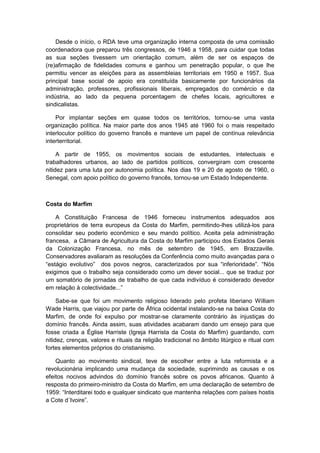 Desde o início, o RDA teve uma organização interna composta de uma comissão
coordenadora que preparou três congressos, de 1946 a 1958, para cuidar que todas
as sua seções tivessem um orientação comum, além de ser os espaços de
(re)afirmação de fidelidades comuns e ganhou um penetração popular, o que lhe
permitiu vencer as eleições para as assembleias territoriais em 1950 e 1957. Sua
principal base social de apoio era constituída basicamente por funcionários da
administração, professores, profissionais liberais, empregados do comércio e da
indústria, ao lado da pequena porcentagem de chefes locais, agricultores e
sindicalistas.
Por implantar seções em quase todos os territórios, tornou-se uma vasta
organização política. Na maior parte dos anos 1945 até 1960 foi o mais respeitado
interlocutor político do governo francês e manteve um papel de contínua relevância
interterritorial.
A partir de 1955, os movimentos sociais de estudantes, intelectuais e
trabalhadores urbanos, ao lado de partidos políticos, convergiram com crescente
nitidez para uma luta por autonomia política. Nos dias 19 e 20 de agosto de 1960, o
Senegal, com apoio político do governo francês, tornou-se um Estado Independente.
Costa do Marfim
A Constituição Francesa de 1946 forneceu instrumentos adequados aos
proprietários de terra europeus da Costa do Marfim, permitindo-lhes utilizá-los para
consolidar seu poderio econômico e seu mando político. Aceita pela administração
francesa, a Câmara de Agricultura da Costa do Marfim participou dos Estados Gerais
da Colonização Francesa, no mês de setembro de 1945, em Brazzaville.
Conservadores avaliaram as resoluções da Conferência como muito avançadas para o
“estágio evolutivo” dos povos negros, caracterizados por sua “inferioridade”. “Nós
exigimos que o trabalho seja considerado como um dever social... que se traduz por
um somatório de jornadas de trabalho de que cada indivíduo é considerado devedor
em relação à colectividade...”
Sabe-se que foi um movimento religioso liderado pelo profeta liberiano William
Wade Harris, que viajou por parte de África ocidental instalando-se na baixa Costa do
Marfim, de onde foi expulso por mostrar-se claramente contrário às injustiças do
domínio francês. Ainda assim, suas atividades acabaram dando um ensejo para que
fosse criada a Église Harriste (Igreja Harrista da Costa do Marfim) guardando, com
nitidez, crenças, valores e rituais da religião tradicional no âmbito litúrgico e ritual com
fortes elementos próprios do cristianismo.
Quanto ao movimento sindical, teve de escolher entre a luta reformista e a
revolucionária implicando uma mudança da sociedade, suprimindo as causas e os
efeitos nocivos advindos do domínio francês sobre os povos africanos. Quanto à
resposta do primeiro-ministro da Costa do Marfim, em uma declaração de setembro de
1959: “Interditarei todo e qualquer sindicato que mantenha relações com paìses hostis
a Cote d´Ivoire”.
 
