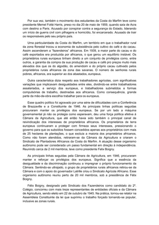 Por sua vez, também o movimento dos estudantes da Costa do Marfim teve como
presidente Memel Fotté Harris, preso no dia 20 de maio de 1959, quando saía de Acra
com destino a Paris. Acusado por conspirar contra a segurança do Estado, liderando
um início de guerra civil com pilhagens e homicídio, foi encarcerado. Acusado de trair
os responsáveis pelo seu próprio país.
Uma particularidade da Costa do Marfim, um território em que o trabalhador rural
da zona florestal trocou a economia de subsistência pelo cultivo do café e do cacau.
Assim ascenderam a “fazendeiros” africanos. Em 1939, a maior parte do cacau e do
café exportados era produzida por africanos, o que gerou um equilíbrio instável. Os
proprietários rurais europeus tinham direito a um conjunto de privilégios como, entre
outros, a garantia da compra da sua produção de cacau e café pro preços muito mais
elevados dos que os do algodão, do amendoim e do próprio cacau cultivado pelos
proprietários rurais africanos da zona das savanas. O número de senhores rurais
pobres, africanos, era superior ao dos abastados, europeus.
Outra característica dizia respeito aos trabalhadores agrícolas, com significativas
variações que implicavam desigualdades entre eles, dividindo-se entre trabalhadores
assalariados, a serviço dos europeus, e trabalhadores submetidos a formas
compulsórias de trabalho, destinadas aos africanos. Como consequência, grande
parte da mão-de-obra escolhia trabalhar para os europeus.
Esse quadro político foi agravado por uma série de dificuldades com a Conferência
de Brazzaville e a Constituinte de 1946. As principais linhas políticas seguidas
procuraram manter os privilégios dos europeus. Se por um lado a máquina
governamental já não os protegia como esperavam, deu uma força política efetiva à
Câmara da Agricultura, que até então havia sido também o principal canal de
reivindicação dos interesses de proprietários africanos. Os proprietários de terra
europeus continuaram a proteger com firmeza seus interesses, pressionando o
governo para que os subsídios fossem concedidos apenas aos proprietários com mais
de 25 hectares de plantações, o que excluía a maioria dos proprietários africanos.
Como não foram atendidos, retiraram-se da Câmara da Agricultura e criaram o
Sindicato de Plantadores Africanos da Costa do Marfim. A atuação desse organismo
autônomo pode ser considerada um passo fundamental em direção à independência.
Reunindo cerca de 2 mil membros, teve como presidente Felix Boigny.
As principais linhas seguidas pela Câmara de Agricultura, em 1946, procuraram
manter e reforçar os privilégios dos europeus. Significa que a essência da
desigualdade e da discriminação continuou a impregnar o próprio funcionamento da
Câmara. Sentindo-se ultrajado, o grupo de proprietários rurais africanos retirou-se da
Câmara e com o apoio do governador Latrille criou o Sindicato Agrícola Africano. Esse
organismo autônomo reuniu perto de 20 mil membros, sob a presidência de Félix
Boigny.
Félix Boigny, designado pelo Sindicato dos Fazendeiros como candidato do 2º.
Colégio, concorreu com mais treze representantes de entidades oficiais e da Câmara
de Agricultura, sendo eleito em 22 de outubro de 1945. Na prática, tornou-se relator na
Assembleia Constituinte da lei que suprimiu o trabalho forçado tornando-se popular,
inclusive as zonas rurais.
 